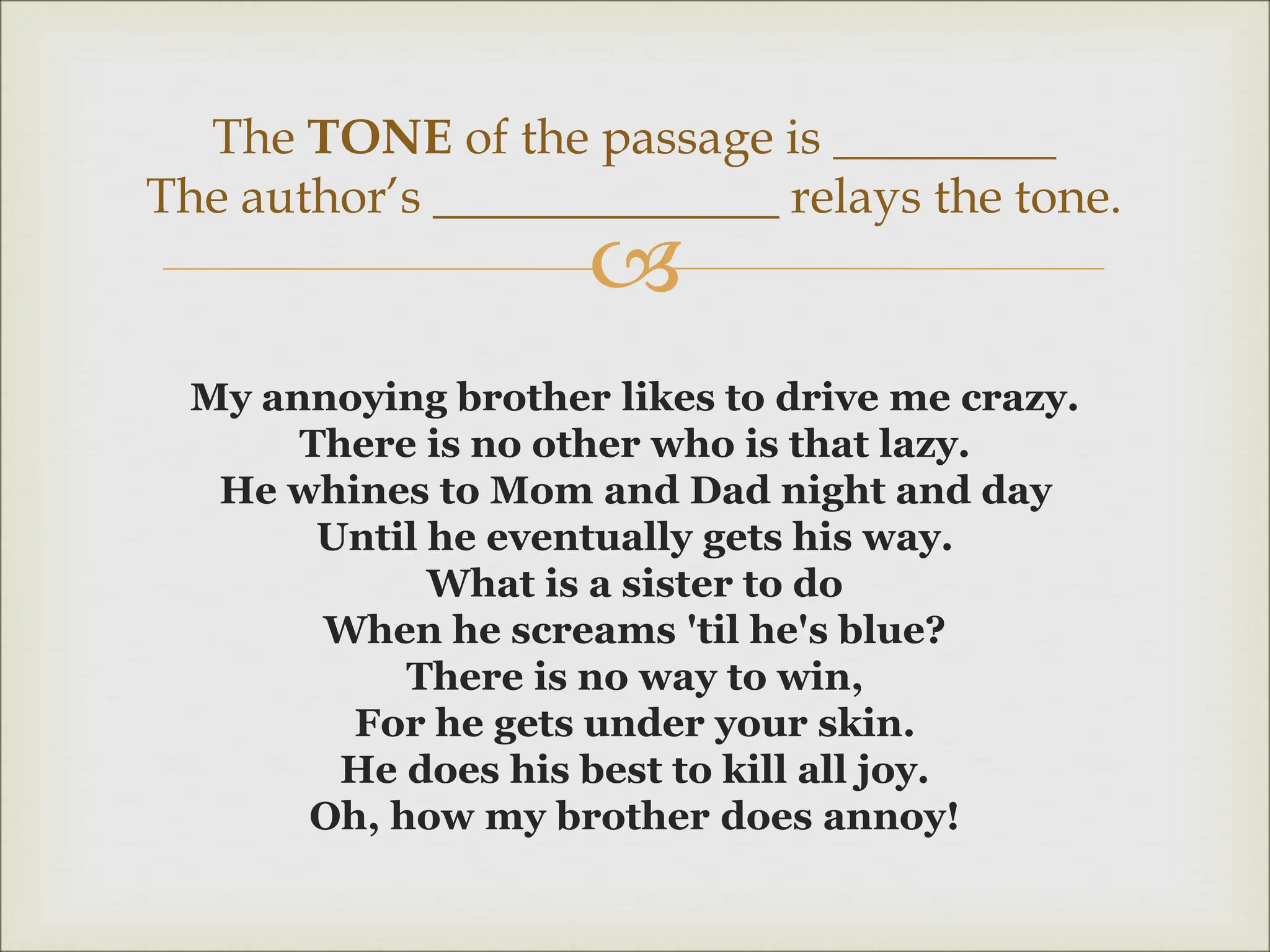 
My annoying brother likes to drive me crazy.
There is no other who is that lazy.
He whines to Mom and Dad night and day
Until he eventually gets his way.
What is a sister to do
When he screams 'til he's blue?
There is no way to win,
For he gets under your skin.
He does his best to kill all joy.
Oh, how my brother does annoy!
The TONE of the passage is _________
The author’s ______________ relays the tone.
 