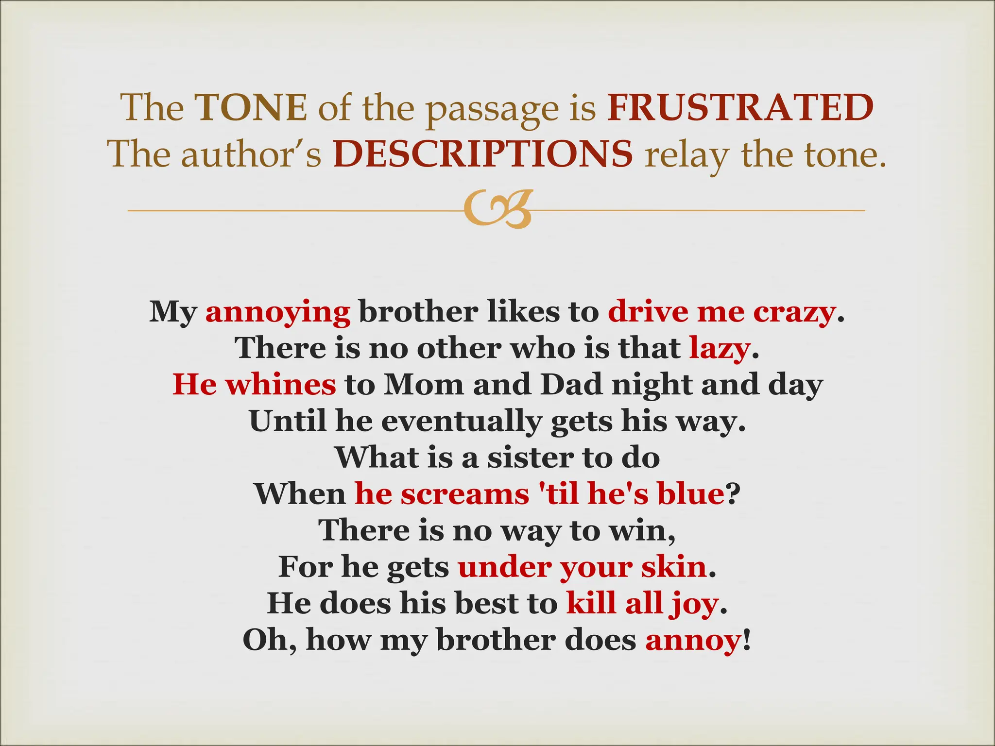
My annoying brother likes to drive me crazy.
There is no other who is that lazy.
He whines to Mom and Dad night and day
Until he eventually gets his way.
What is a sister to do
When he screams 'til he's blue?
There is no way to win,
For he gets under your skin.
He does his best to kill all joy.
Oh, how my brother does annoy!
The TONE of the passage is FRUSTRATED
The author’s DESCRIPTIONS relay the tone.
 