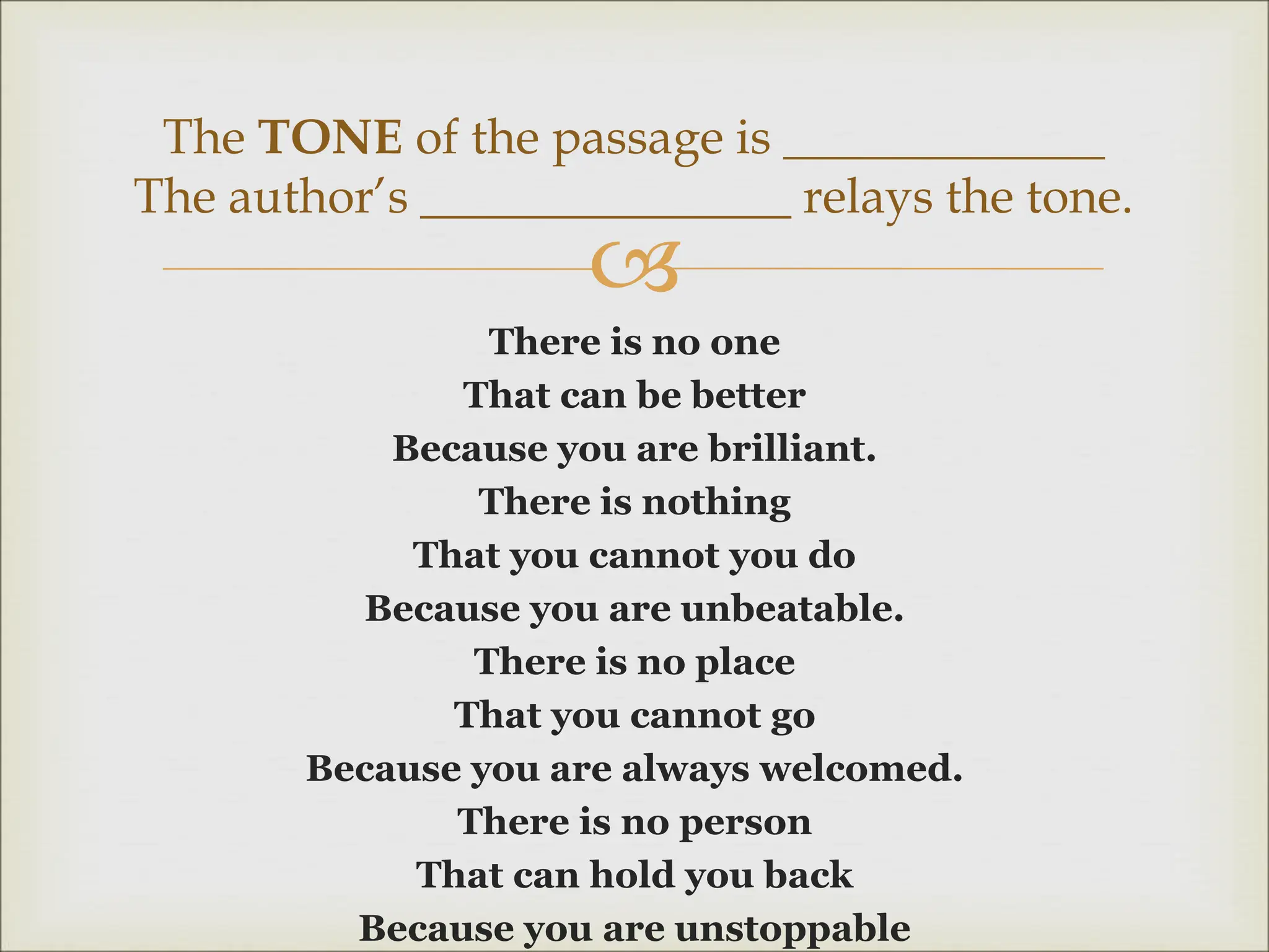 
There is no one
That can be better
Because you are brilliant.
There is nothing
That you cannot you do
Because you are unbeatable.
There is no place
That you cannot go
Because you are always welcomed.
There is no person
That can hold you back
Because you are unstoppable
The TONE of the passage is _____________
The author’s _______________ relays the tone.
 
