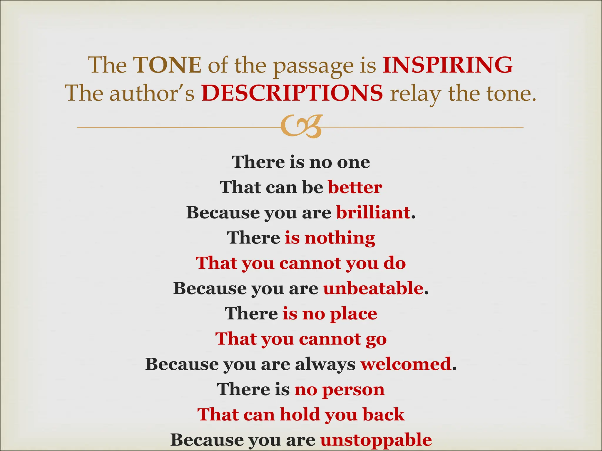 
There is no one
That can be better
Because you are brilliant.
There is nothing
That you cannot you do
Because you are unbeatable.
There is no place
That you cannot go
Because you are always welcomed.
There is no person
That can hold you back
Because you are unstoppable
The TONE of the passage is INSPIRING
The author’s DESCRIPTIONS relay the tone.
 