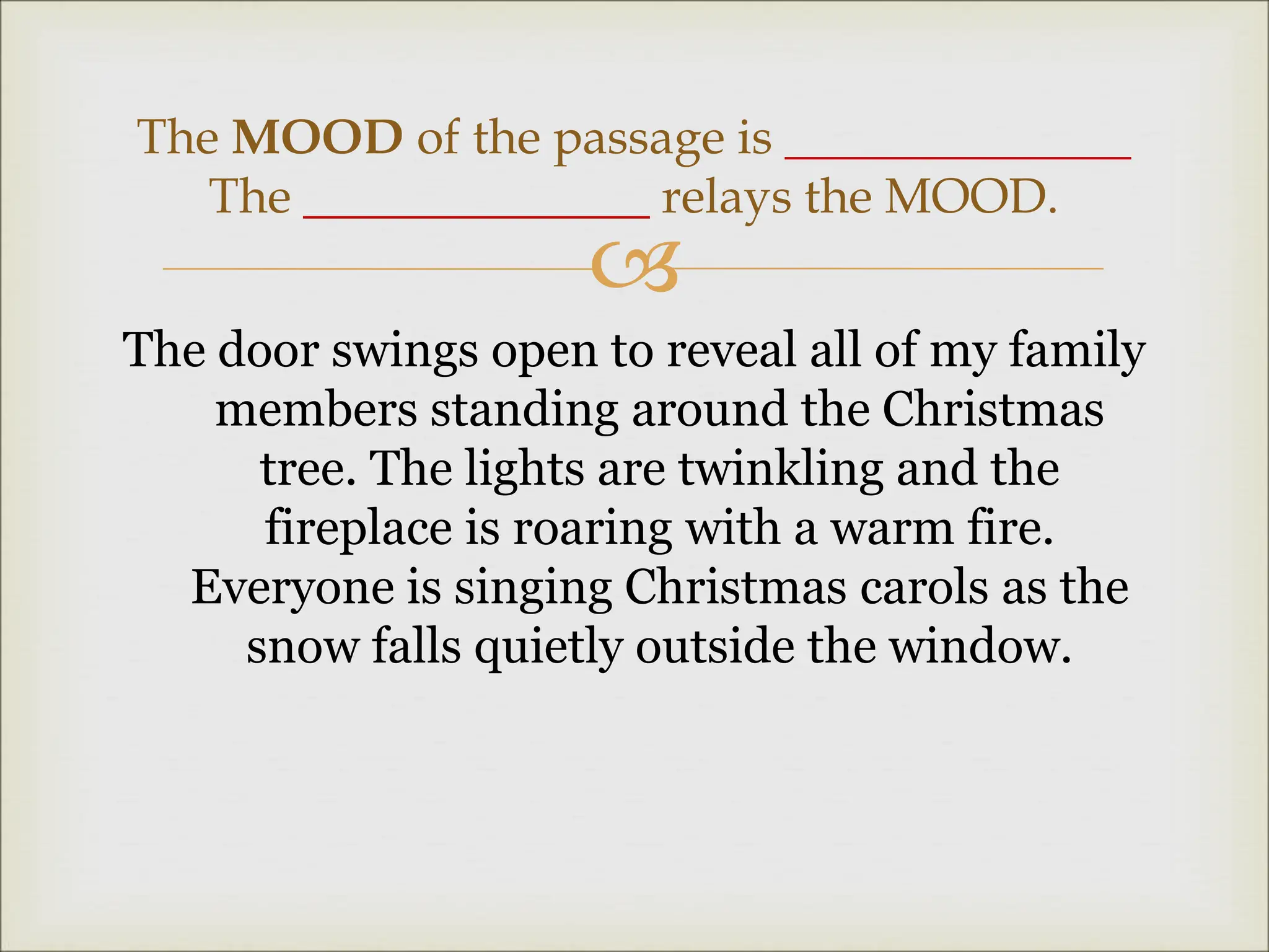 
The door swings open to reveal all of my family
members standing around the Christmas
tree. The lights are twinkling and the
fireplace is roaring with a warm fire.
Everyone is singing Christmas carols as the
snow falls quietly outside the window.
The MOOD of the passage is ______________
The ______________ relays the MOOD.
 