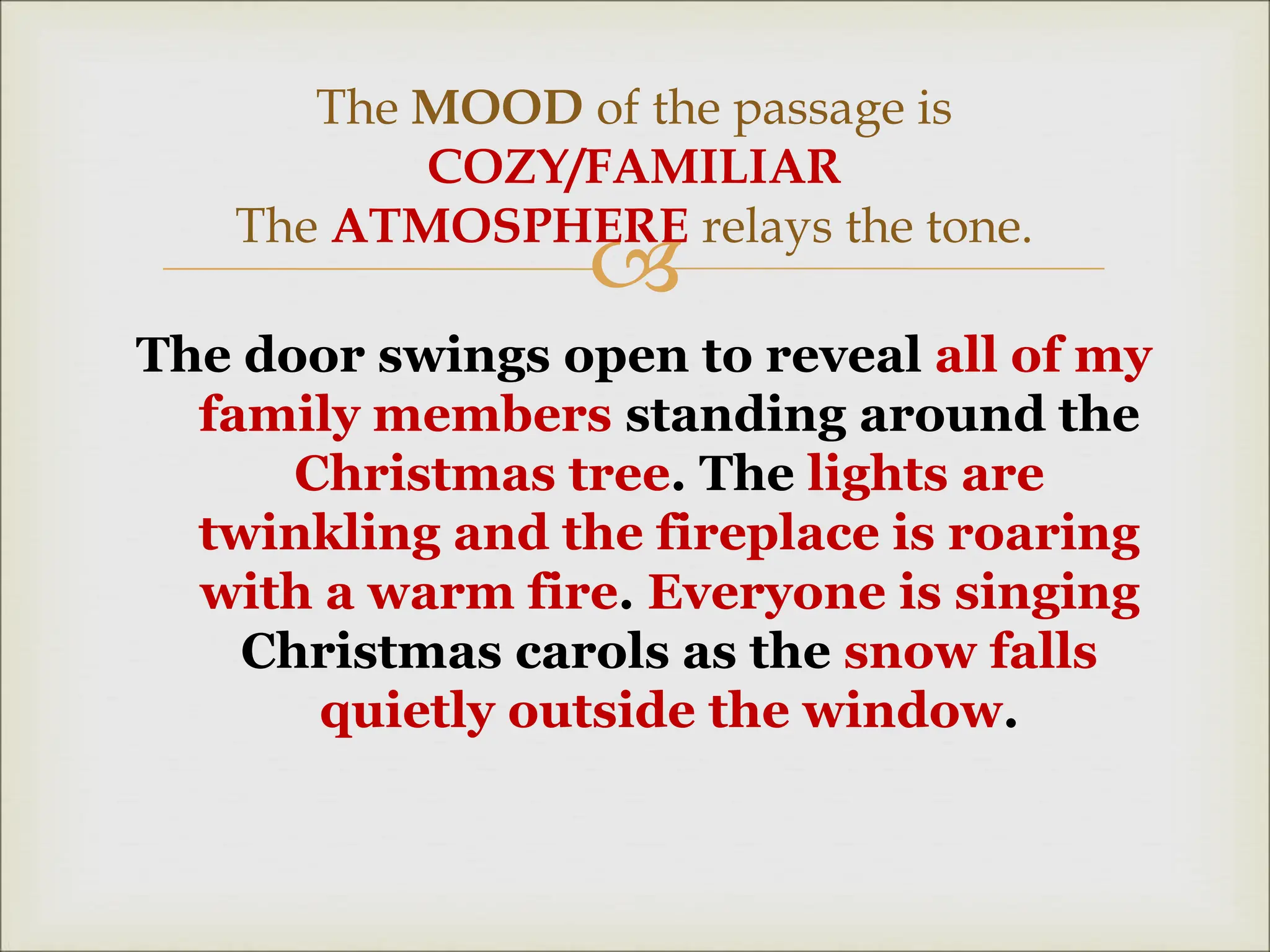 
The door swings open to reveal all of my
family members standing around the
Christmas tree. The lights are
twinkling and the fireplace is roaring
with a warm fire. Everyone is singing
Christmas carols as the snow falls
quietly outside the window.
The MOOD of the passage is
COZY/FAMILIAR
The ATMOSPHERE relays the tone.
 