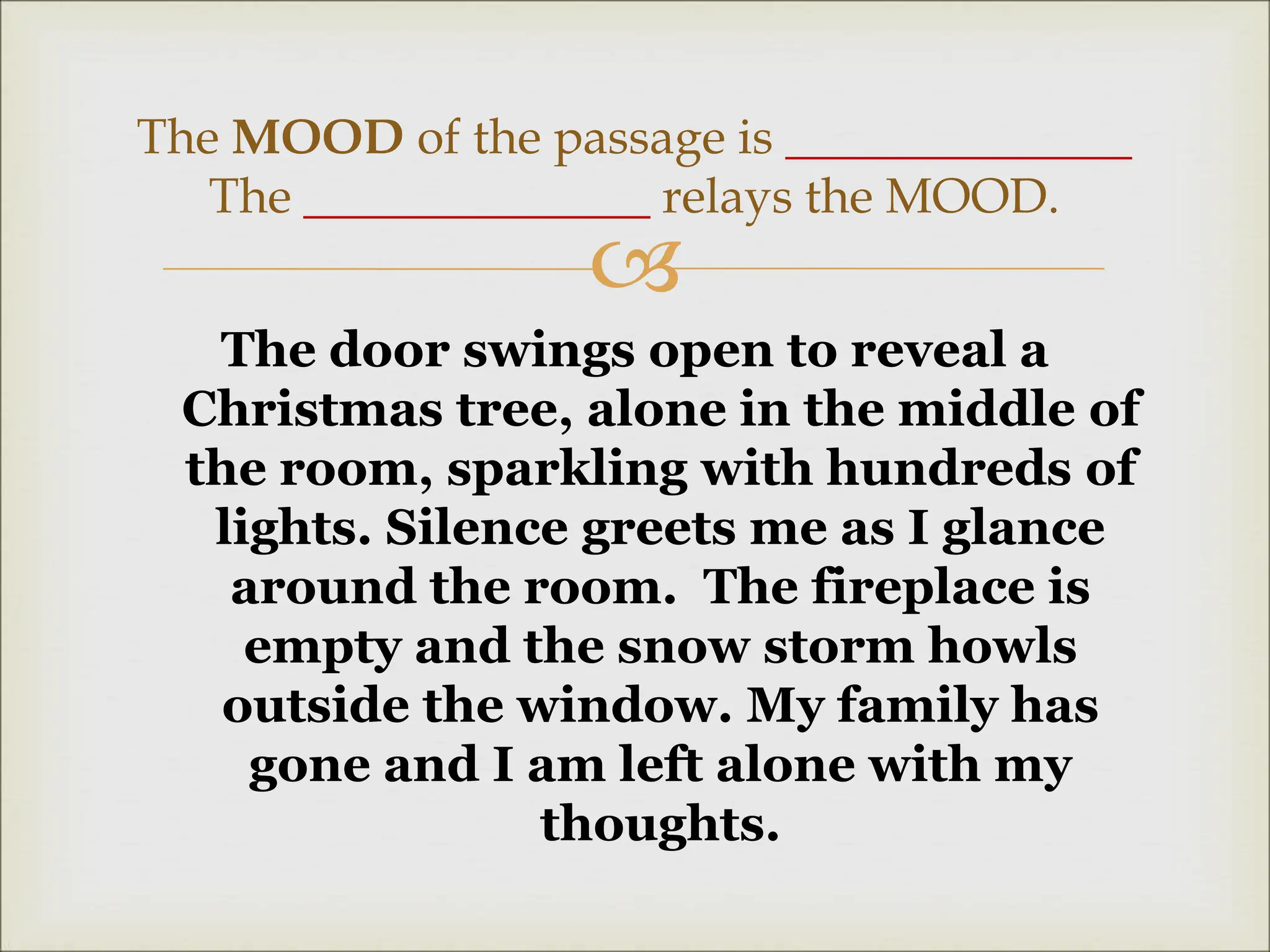 
The door swings open to reveal a
Christmas tree, alone in the middle of
the room, sparkling with hundreds of
lights. Silence greets me as I glance
around the room. The fireplace is
empty and the snow storm howls
outside the window. My family has
gone and I am left alone with my
thoughts.
The MOOD of the passage is ______________
The ______________ relays the MOOD.
 