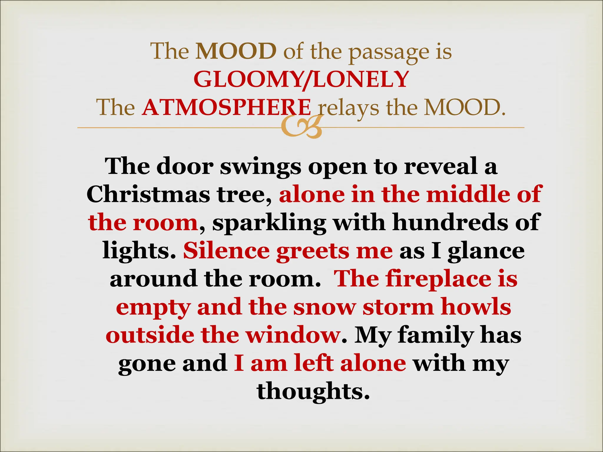
The door swings open to reveal a
Christmas tree, alone in the middle of
the room, sparkling with hundreds of
lights. Silence greets me as I glance
around the room. The fireplace is
empty and the snow storm howls
outside the window. My family has
gone and I am left alone with my
thoughts.
The MOOD of the passage is
GLOOMY/LONELY
The ATMOSPHERE relays the MOOD.
 