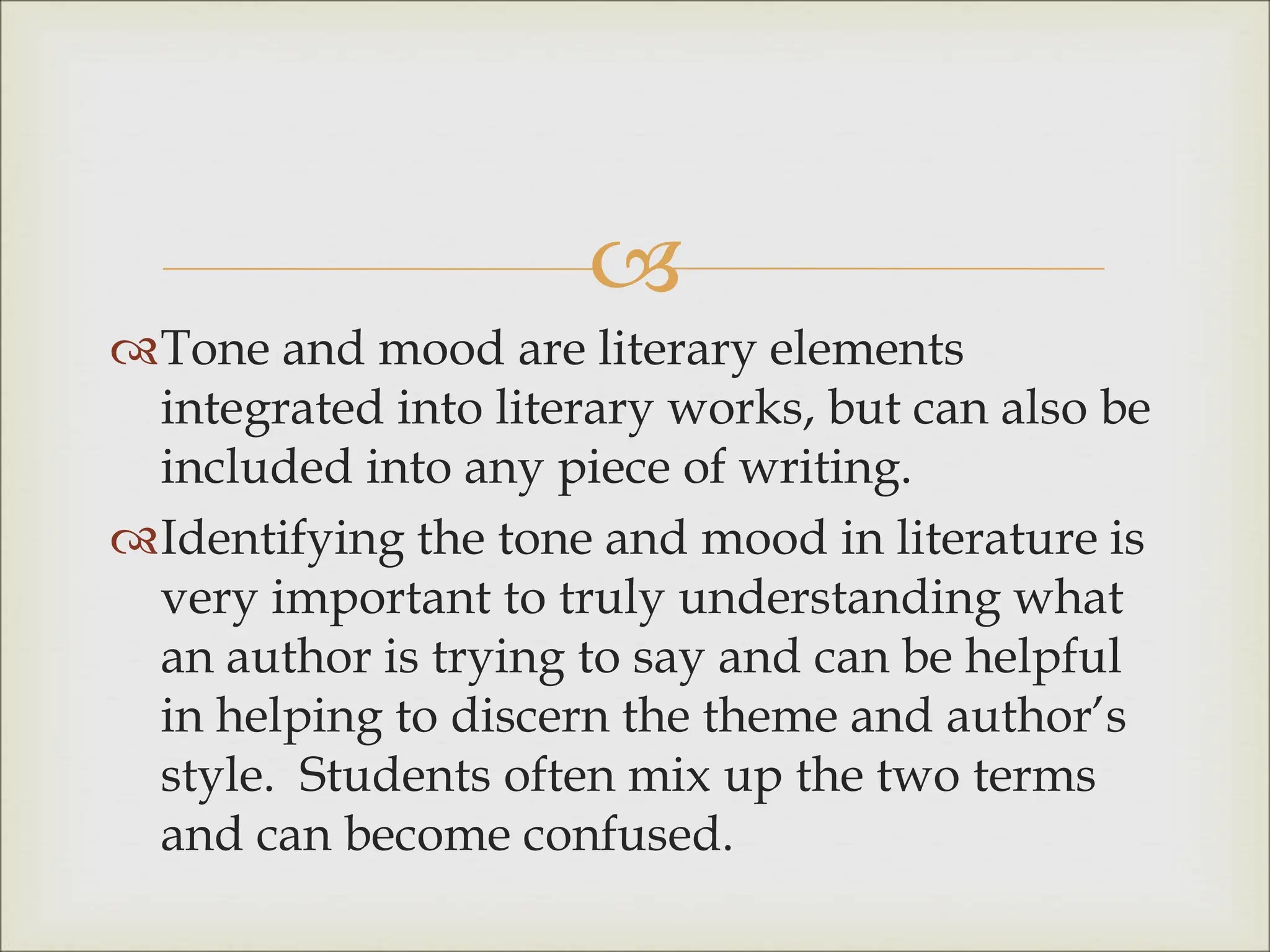 
Tone and mood are literary elements
integrated into literary works, but can also be
included into any piece of writing.
Identifying the tone and mood in literature is
very important to truly understanding what
an author is trying to say and can be helpful
in helping to discern the theme and author’s
style. Students often mix up the two terms
and can become confused.
 