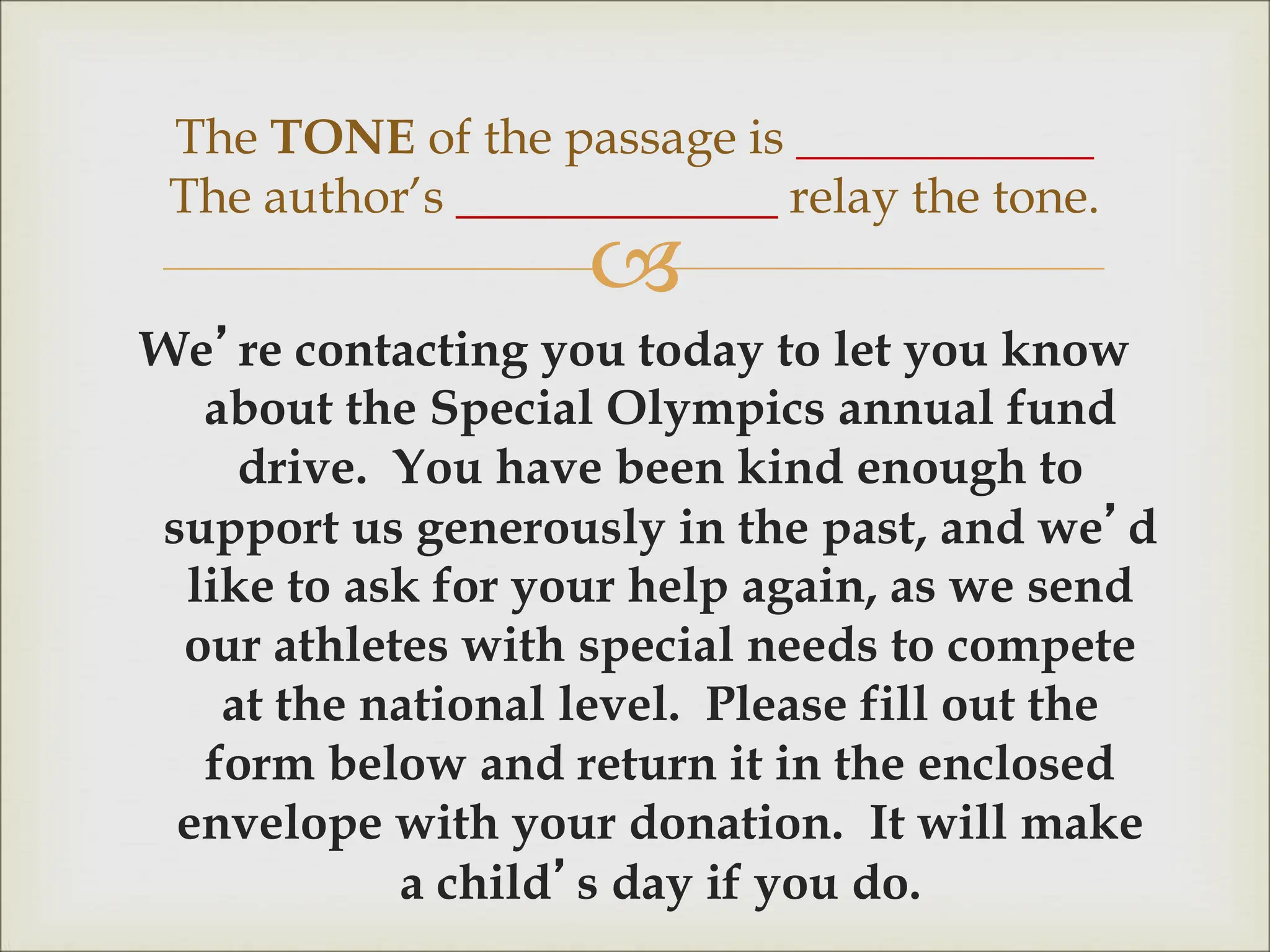 
We’re contacting you today to let you know
about the Special Olympics annual fund
drive. You have been kind enough to
support us generously in the past, and we’d
like to ask for your help again, as we send
our athletes with special needs to compete
at the national level. Please fill out the
form below and return it in the enclosed
envelope with your donation. It will make
a child’s day if you do.
The TONE of the passage is ____________
The author’s _____________ relay the tone.
 