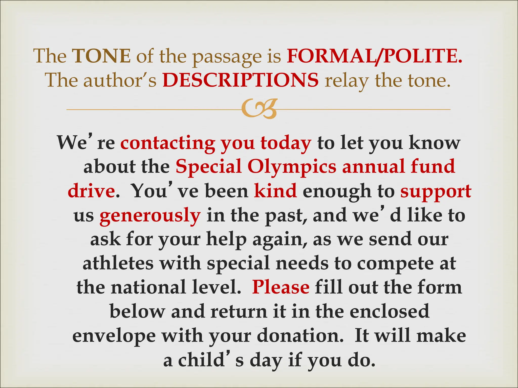 
We’re contacting you today to let you know
about the Special Olympics annual fund
drive. You’ve been kind enough to support
us generously in the past, and we’d like to
ask for your help again, as we send our
athletes with special needs to compete at
the national level. Please fill out the form
below and return it in the enclosed
envelope with your donation. It will make
a child’s day if you do.
The TONE of the passage is FORMAL/POLITE.
The author’s DESCRIPTIONS relay the tone.
 