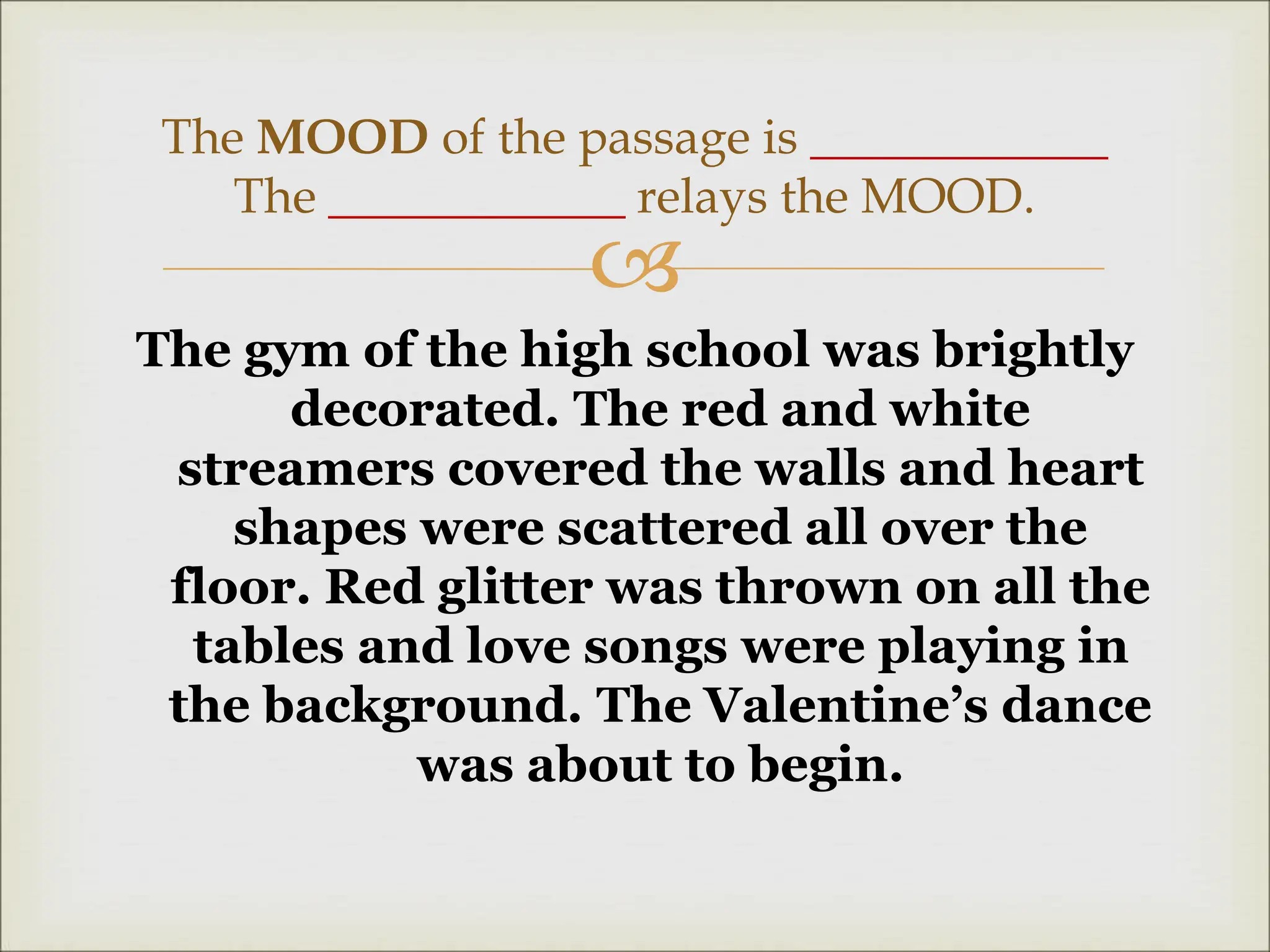 
The gym of the high school was brightly
decorated. The red and white
streamers covered the walls and heart
shapes were scattered all over the
floor. Red glitter was thrown on all the
tables and love songs were playing in
the background. The Valentine’s dance
was about to begin.
The MOOD of the passage is ____________
The ____________ relays the MOOD.
 