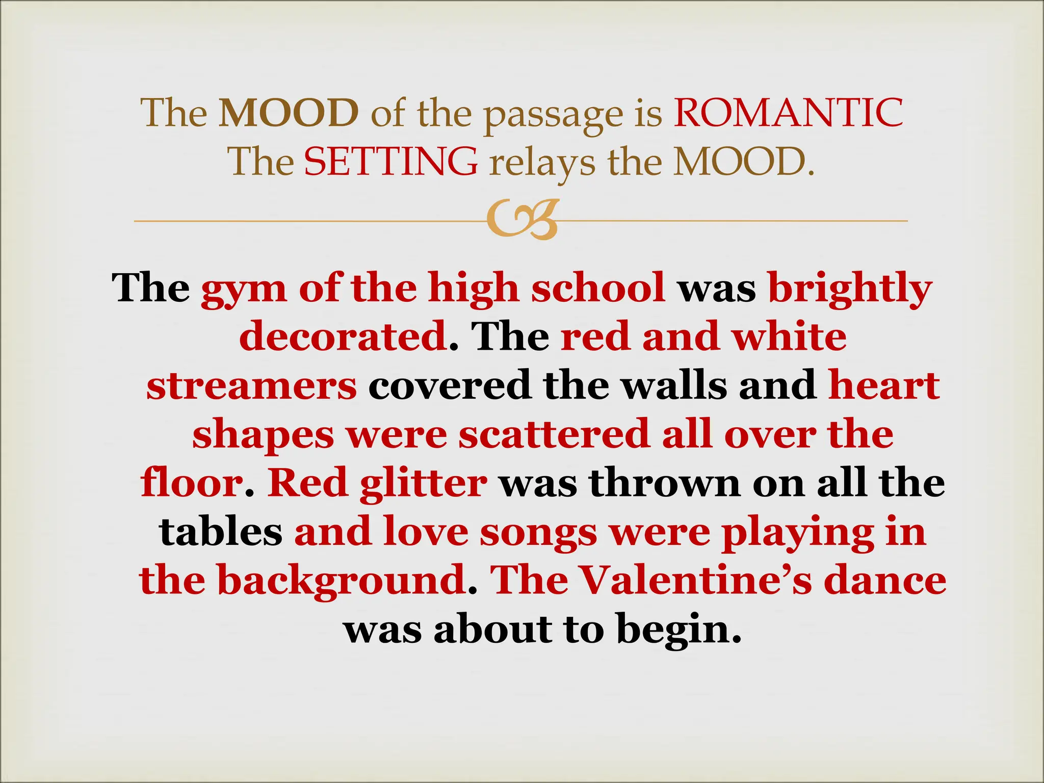 
The gym of the high school was brightly
decorated. The red and white
streamers covered the walls and heart
shapes were scattered all over the
floor. Red glitter was thrown on all the
tables and love songs were playing in
the background. The Valentine’s dance
was about to begin.
The MOOD of the passage is ROMANTIC
The SETTING relays the MOOD.
 