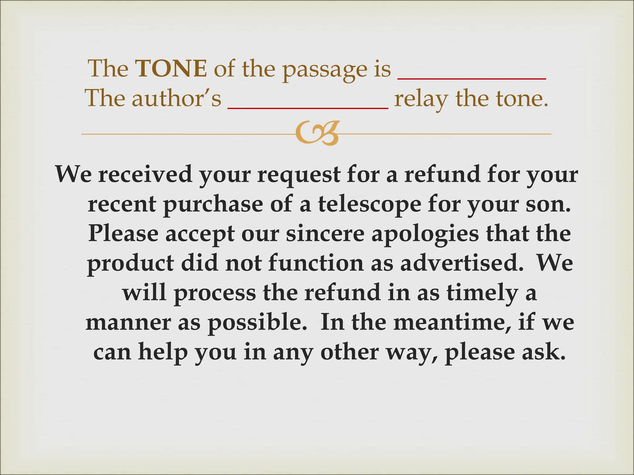 
We received your request for a refund for your
recent purchase of a telescope for your son.
Please accept our sincere apologies that the
product did not function as advertised. We
will process the refund in as timely a
manner as possible. In the meantime, if we
can help you in any other way, please ask.
The TONE of the passage is ____________
The author’s _____________ relay the tone.
 