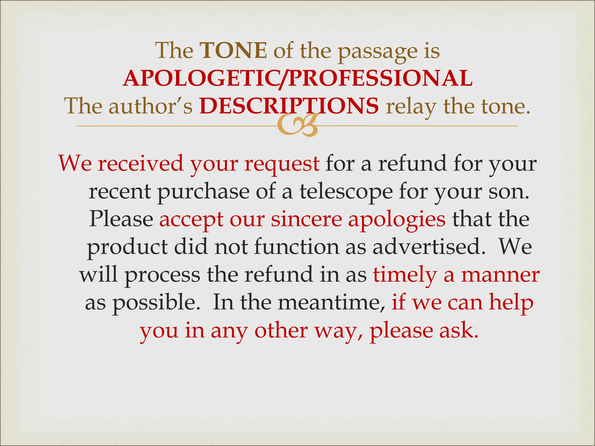 
We received your request for a refund for your
recent purchase of a telescope for your son.
Please accept our sincere apologies that the
product did not function as advertised. We
will process the refund in as timely a manner
as possible. In the meantime, if we can help
you in any other way, please ask.
The TONE of the passage is
APOLOGETIC/PROFESSIONAL
The author’s DESCRIPTIONS relay the tone.
 