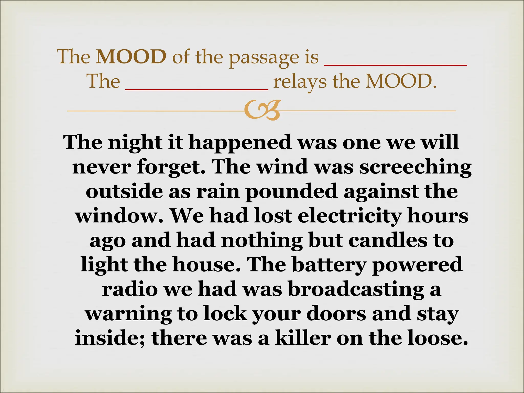 
The night it happened was one we will
never forget. The wind was screeching
outside as rain pounded against the
window. We had lost electricity hours
ago and had nothing but candles to
light the house. The battery powered
radio we had was broadcasting a
warning to lock your doors and stay
inside; there was a killer on the loose.
The MOOD of the passage is ______________
The ______________ relays the MOOD.
 