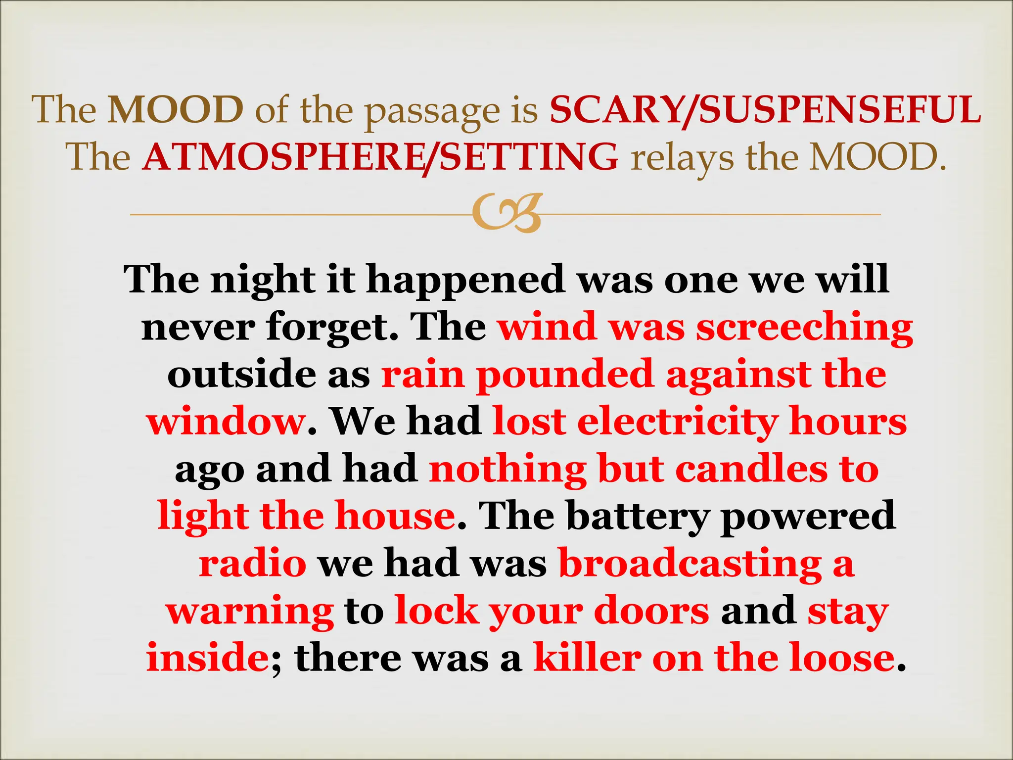
The night it happened was one we will
never forget. The wind was screeching
outside as rain pounded against the
window. We had lost electricity hours
ago and had nothing but candles to
light the house. The battery powered
radio we had was broadcasting a
warning to lock your doors and stay
inside; there was a killer on the loose.
The MOOD of the passage is SCARY/SUSPENSEFUL
The ATMOSPHERE/SETTING relays the MOOD.
 