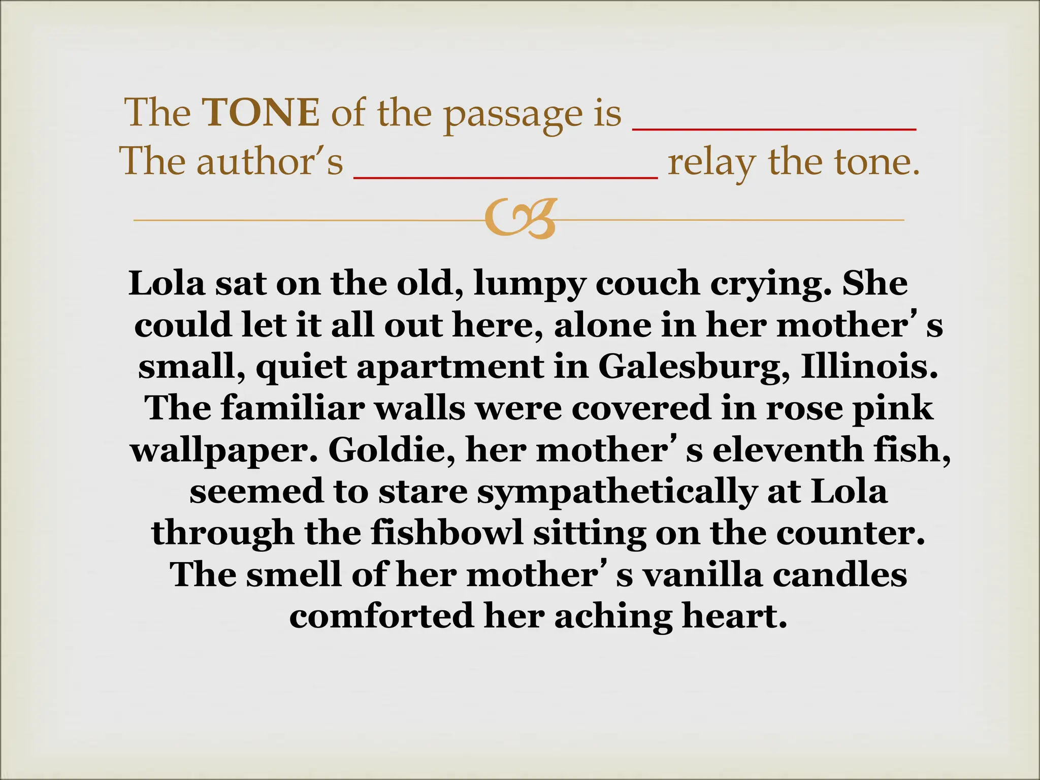
Lola sat on the old, lumpy couch crying. She
could let it all out here, alone in her mother’s
small, quiet apartment in Galesburg, Illinois.
The familiar walls were covered in rose pink
wallpaper. Goldie, her mother’s eleventh fish,
seemed to stare sympathetically at Lola
through the fishbowl sitting on the counter.
The smell of her mother’s vanilla candles
comforted her aching heart.
The TONE of the passage is ______________
The author’s _______________ relay the tone.
 