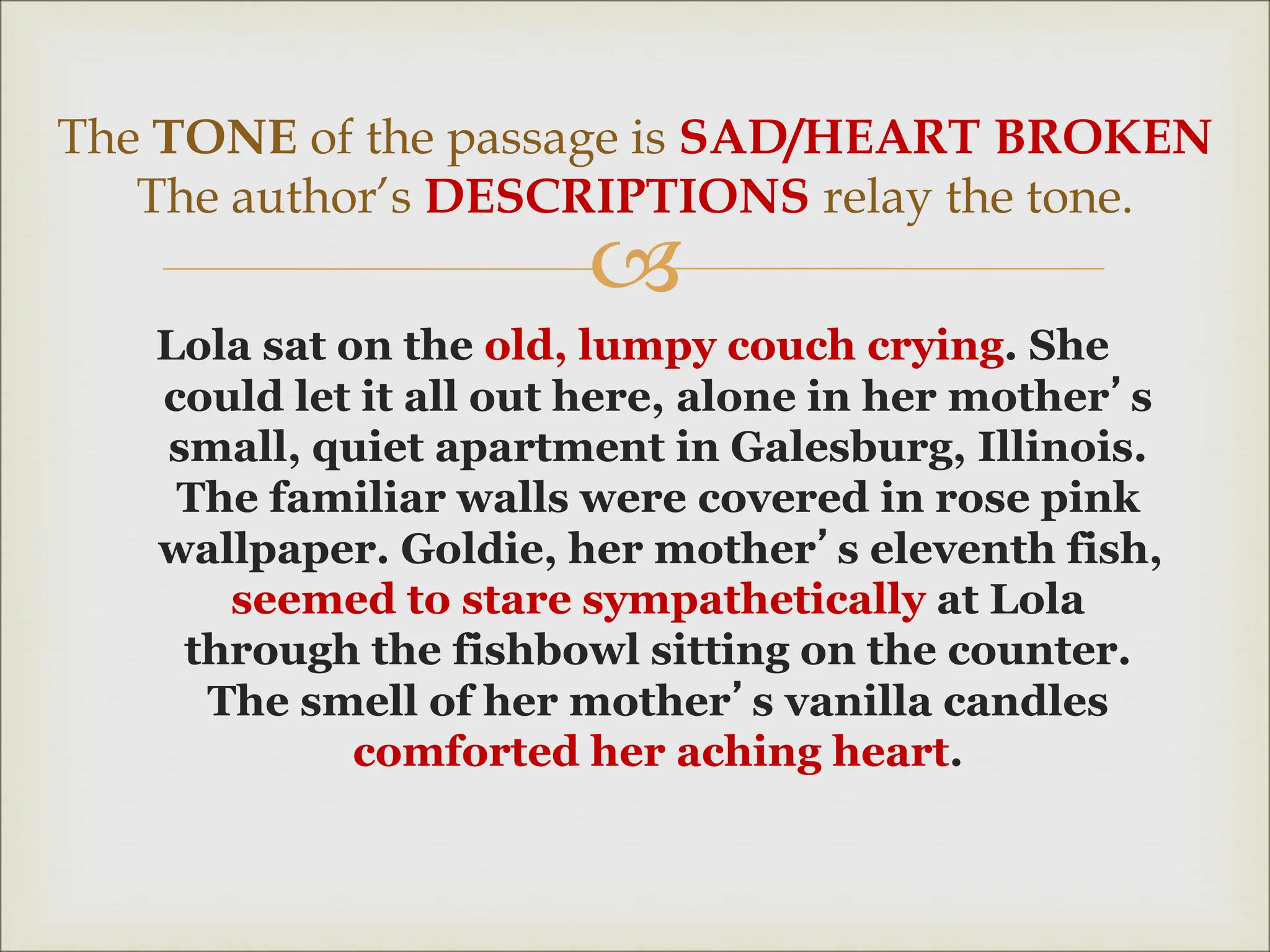 
Lola sat on the old, lumpy couch crying. She
could let it all out here, alone in her mother’s
small, quiet apartment in Galesburg, Illinois.
The familiar walls were covered in rose pink
wallpaper. Goldie, her mother’s eleventh fish,
seemed to stare sympathetically at Lola
through the fishbowl sitting on the counter.
The smell of her mother’s vanilla candles
comforted her aching heart.
The TONE of the passage is SAD/HEART BROKEN
The author’s DESCRIPTIONS relay the tone.
 