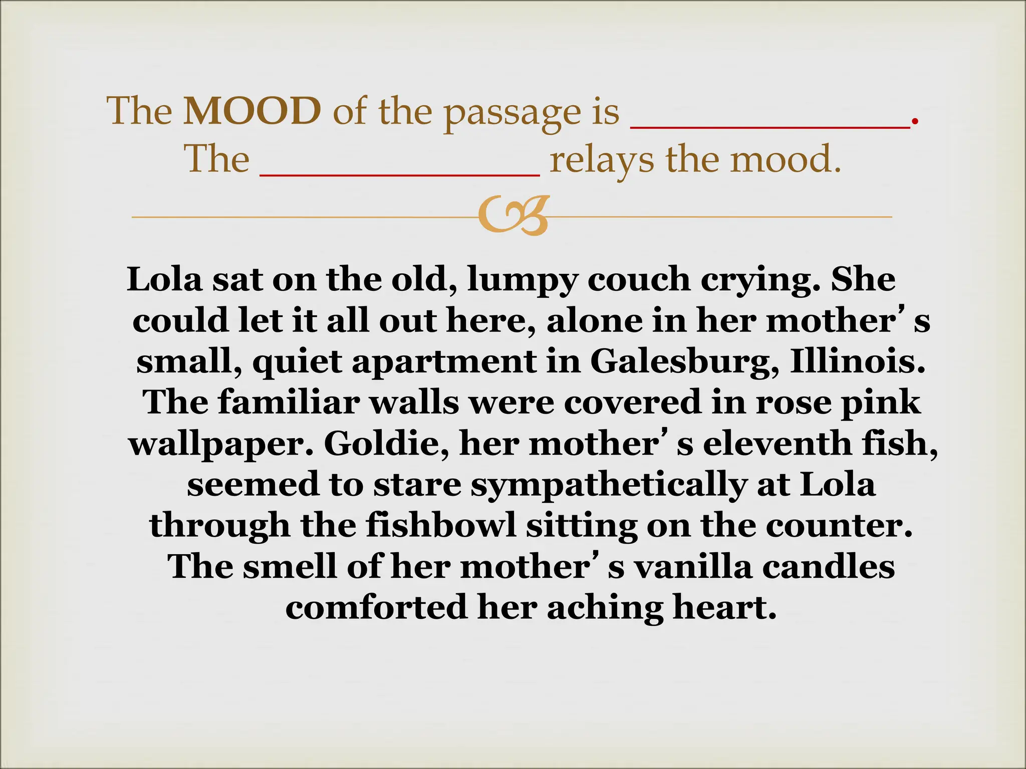 
Lola sat on the old, lumpy couch crying. She
could let it all out here, alone in her mother’s
small, quiet apartment in Galesburg, Illinois.
The familiar walls were covered in rose pink
wallpaper. Goldie, her mother’s eleventh fish,
seemed to stare sympathetically at Lola
through the fishbowl sitting on the counter.
The smell of her mother’s vanilla candles
comforted her aching heart.
The MOOD of the passage is ______________.
The ______________ relays the mood.
 