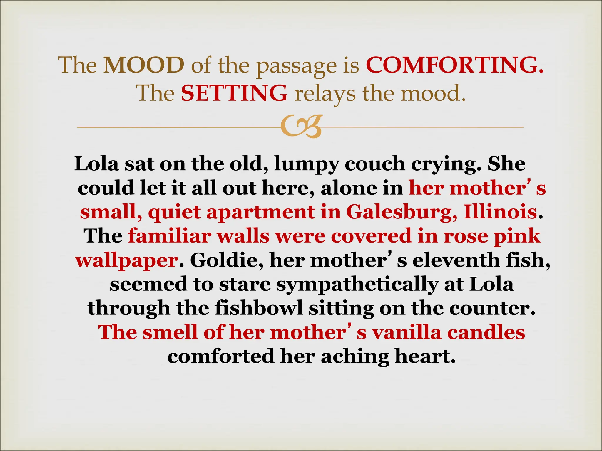 
Lola sat on the old, lumpy couch crying. She
could let it all out here, alone in her mother’s
small, quiet apartment in Galesburg, Illinois.
The familiar walls were covered in rose pink
wallpaper. Goldie, her mother’s eleventh fish,
seemed to stare sympathetically at Lola
through the fishbowl sitting on the counter.
The smell of her mother’s vanilla candles
comforted her aching heart.
The MOOD of the passage is COMFORTING.
The SETTING relays the mood.
 