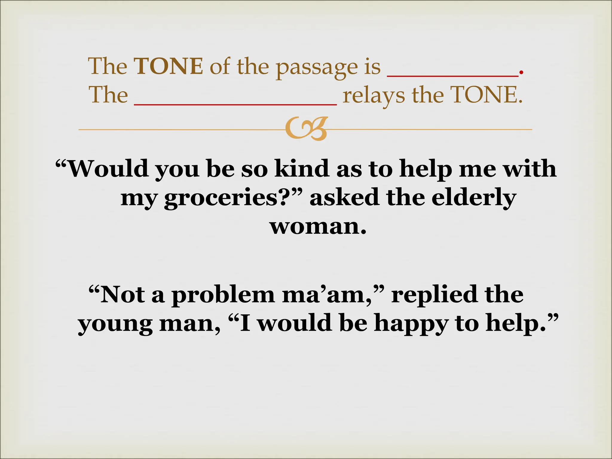 
“Would you be so kind as to help me with
my groceries?” asked the elderly
woman.
“Not a problem ma’am,” replied the
young man, “I would be happy to help.”
The TONE of the passage is ___________.
The _________________ relays the TONE.
 