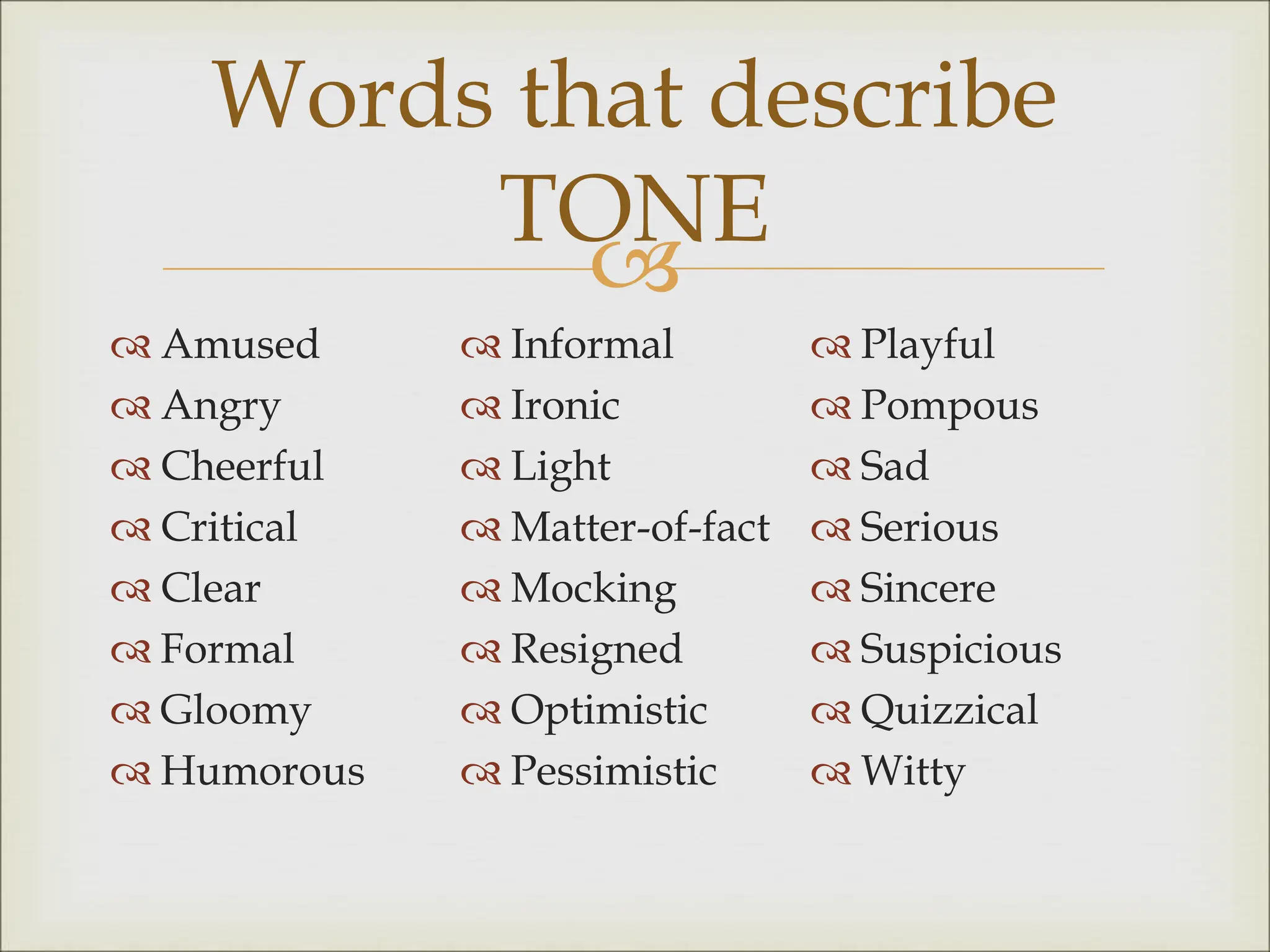 
 Amused
 Angry
 Cheerful
 Critical
 Clear
 Formal
 Gloomy
 Humorous
 Informal
 Ironic
 Light
 Matter-of-fact
 Mocking
 Resigned
 Optimistic
 Pessimistic
 Playful
 Pompous
 Sad
 Serious
 Sincere
 Suspicious
 Quizzical
 Witty
Words that describe
TONE
 