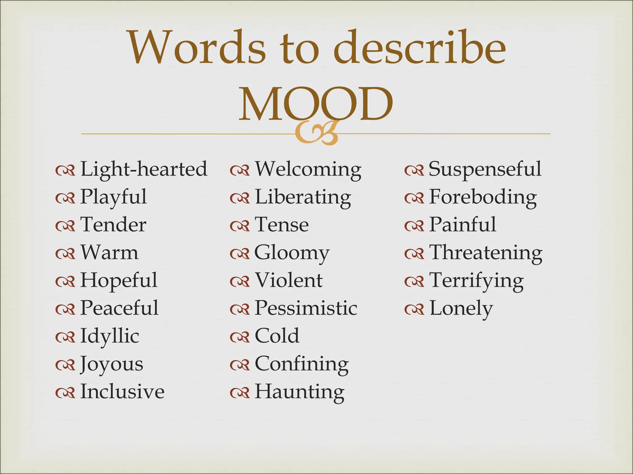 
 Light-hearted
 Playful
 Tender
 Warm
 Hopeful
 Peaceful
 Idyllic
 Joyous
 Inclusive
 Welcoming
 Liberating
 Tense
 Gloomy
 Violent
 Pessimistic
 Cold
 Confining
 Haunting
 Suspenseful
 Foreboding
 Painful
 Threatening
 Terrifying
 Lonely
Words to describe
MOOD
 