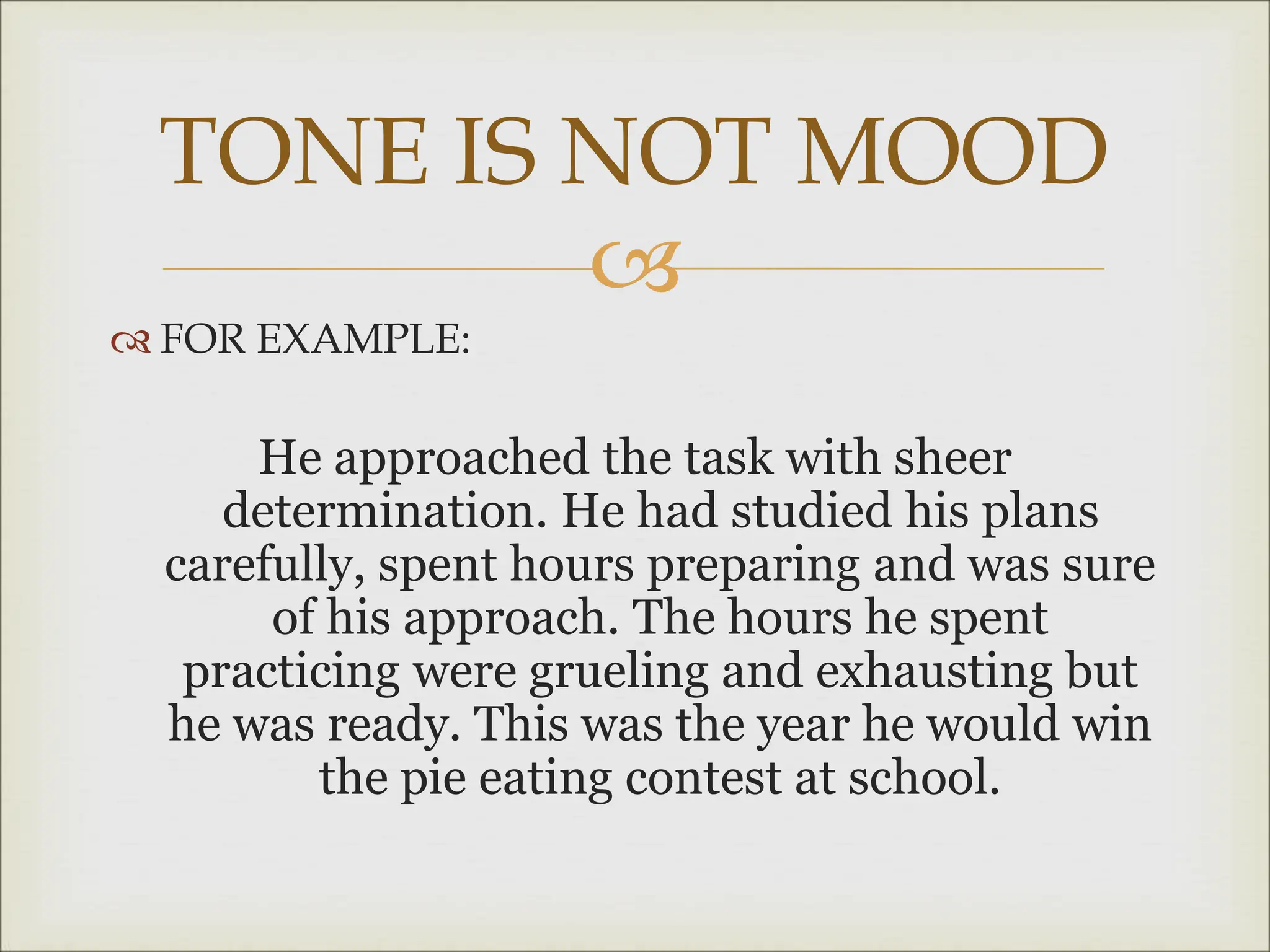 
 FOR EXAMPLE:
He approached the task with sheer
determination. He had studied his plans
carefully, spent hours preparing and was sure
of his approach. The hours he spent
practicing were grueling and exhausting but
he was ready. This was the year he would win
the pie eating contest at school.
TONE IS NOT MOOD
 