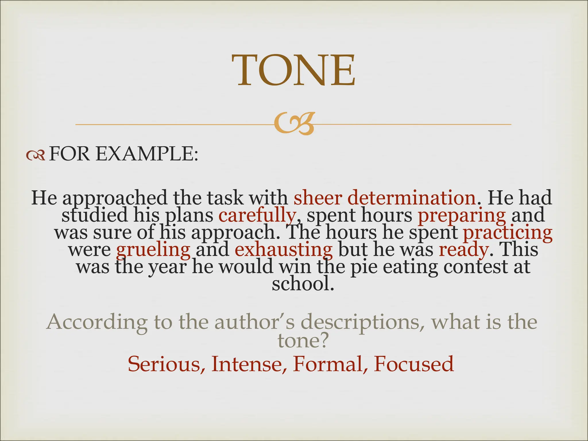 
 FOR EXAMPLE:
He approached the task with sheer determination. He had
studied his plans carefully, spent hours preparing and
was sure of his approach. The hours he spent practicing
were grueling and exhausting but he was ready. This
was the year he would win the pie eating contest at
school.
According to the author’s descriptions, what is the
tone?
Serious, Intense, Formal, Focused
TONE
 