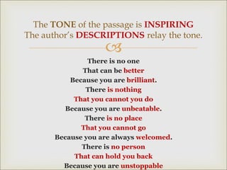 
There is no one
That can be better
Because you are brilliant.
There is nothing
That you cannot you do
Because you are unbeatable.
There is no place
That you cannot go
Because you are always welcomed.
There is no person
That can hold you back
Because you are unstoppable
The TONE of the passage is INSPIRING
The author’s DESCRIPTIONS relay the tone.
 
