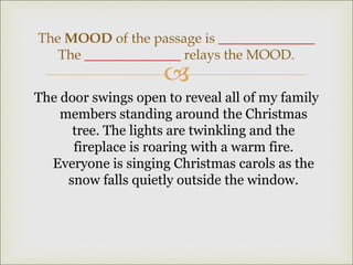 
The door swings open to reveal all of my family
members standing around the Christmas
tree. The lights are twinkling and the
fireplace is roaring with a warm fire.
Everyone is singing Christmas carols as the
snow falls quietly outside the window.
The MOOD of the passage is ______________
The ______________ relays the MOOD.
 