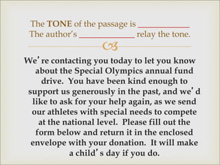 
We’re contacting you today to let you know
about the Special Olympics annual fund
drive. You have been kind enough to
support us generously in the past, and we’d
like to ask for your help again, as we send
our athletes with special needs to compete
at the national level. Please fill out the
form below and return it in the enclosed
envelope with your donation. It will make
a child’s day if you do.
The TONE of the passage is ____________
The author’s _____________ relay the tone.
 