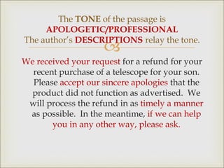
We received your request for a refund for your
recent purchase of a telescope for your son.
Please accept our sincere apologies that the
product did not function as advertised. We
will process the refund in as timely a manner
as possible. In the meantime, if we can help
you in any other way, please ask.
The TONE of the passage is
APOLOGETIC/PROFESSIONAL
The author’s DESCRIPTIONS relay the tone.
 