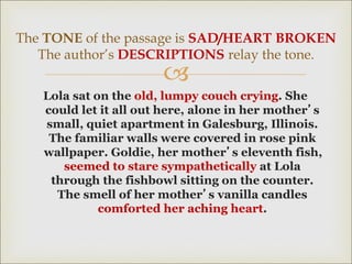 
Lola sat on the old, lumpy couch crying. She
could let it all out here, alone in her mother’s
small, quiet apartment in Galesburg, Illinois.
The familiar walls were covered in rose pink
wallpaper. Goldie, her mother’s eleventh fish,
seemed to stare sympathetically at Lola
through the fishbowl sitting on the counter.
The smell of her mother’s vanilla candles
comforted her aching heart.
The TONE of the passage is SAD/HEART BROKEN
The author’s DESCRIPTIONS relay the tone.
 