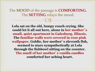 
Lola sat on the old, lumpy couch crying. She
could let it all out here, alone in her mother’s
small, quiet apartment in Galesburg, Illinois.
The familiar walls were covered in rose pink
wallpaper. Goldie, her mother’s eleventh fish,
seemed to stare sympathetically at Lola
through the fishbowl sitting on the counter.
The smell of her mother’s vanilla candles
comforted her aching heart.
The MOOD of the passage is COMFORTING.
The SETTING relays the mood.
 