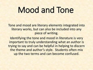 Mood and Tone
Tone and mood are literary elements integrated into
literary works, but can also be included into any
piece of writing.
Identifying the tone and mood in literature is very
important to truly understanding what an author is
trying to say and can be helpful in helping to discern
the theme and author’s style. Students often mix
up the two terms and can become confused.
 