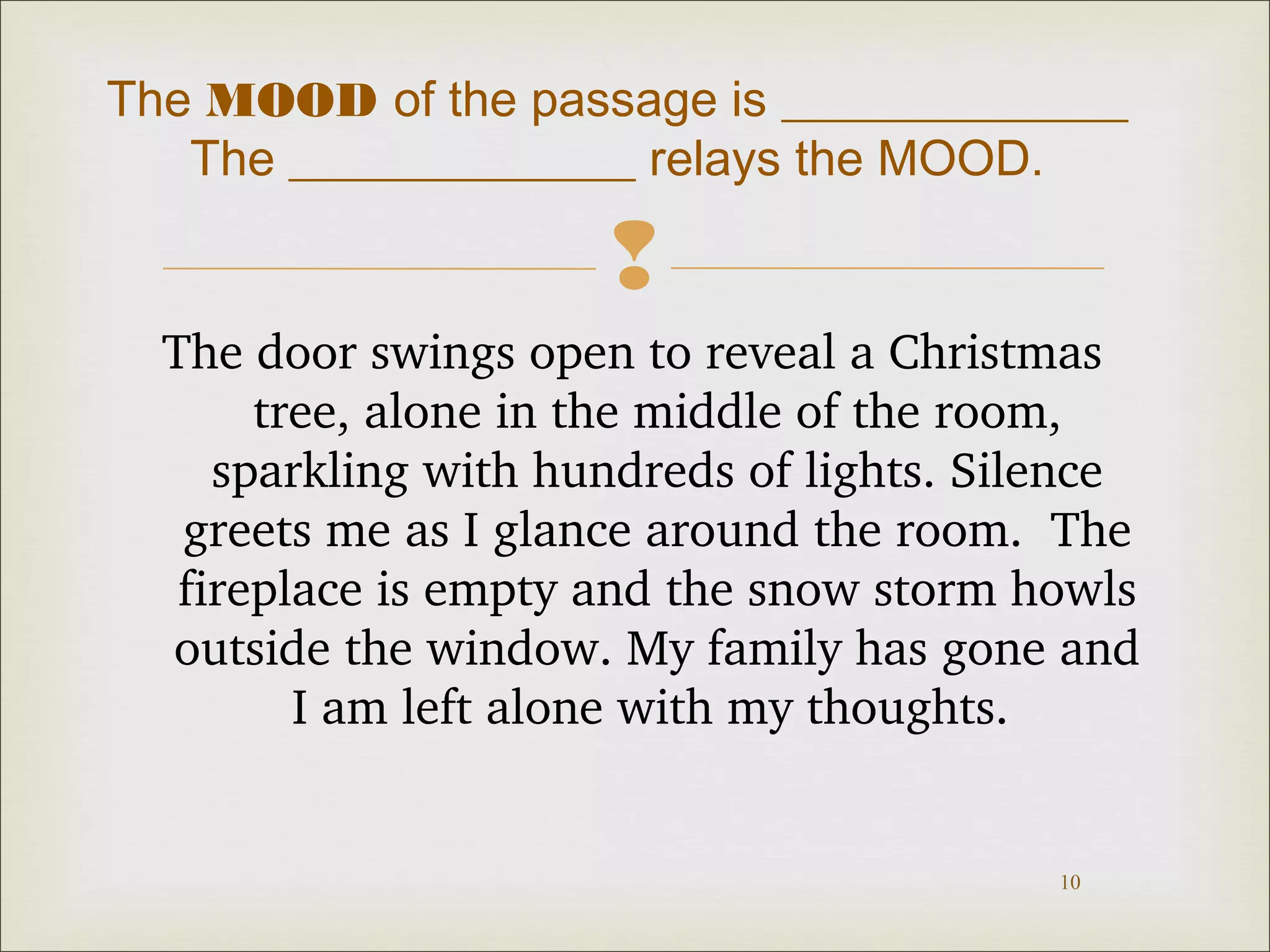 The MOOD of the passage is ______________ 
The ______________ relays the MOOD. 
 
The door swings open to reveal a Christmas 
tree, alone in the middle of the room, 
sparkling with hundreds of lights. Silence 
greets me as I glance around the room. The 
fireplace is empty and the snow storm howls 
outside the window. My family has gone and 
10 
I am left alone with my thoughts. 
 