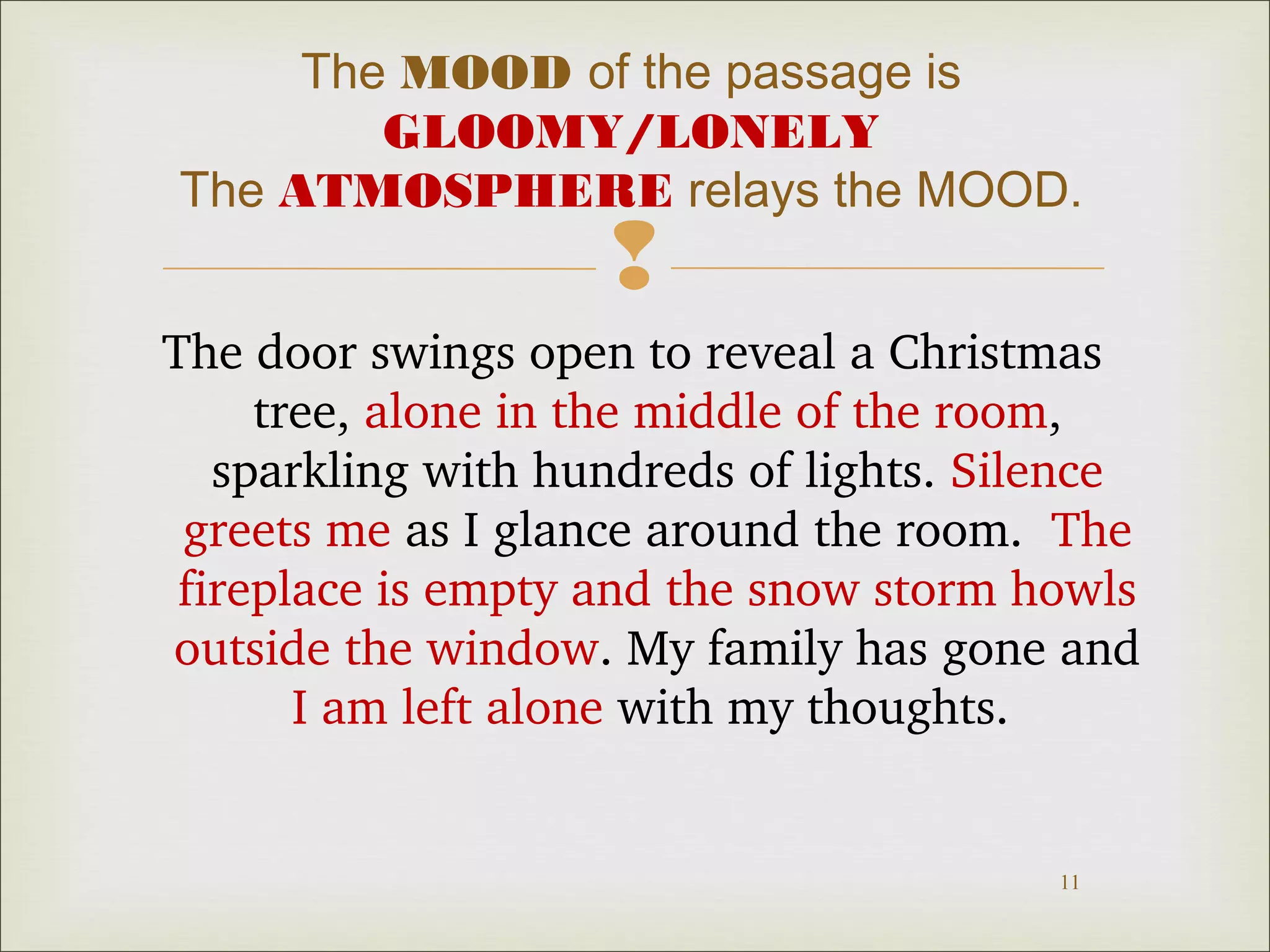 The MOOD of the passage is 
GLOOMY/LONELY 
The ATMOSPHERE relays the MOOD. 
 
The door swings open to reveal a Christmas 
tree, alone in the middle of the room, 
sparkling with hundreds of lights. Silence 
greets me as I glance around the room. The 
fireplace is empty and the snow storm howls 
outside the window. My family has gone and 
11 
I am left alone with my thoughts. 
 