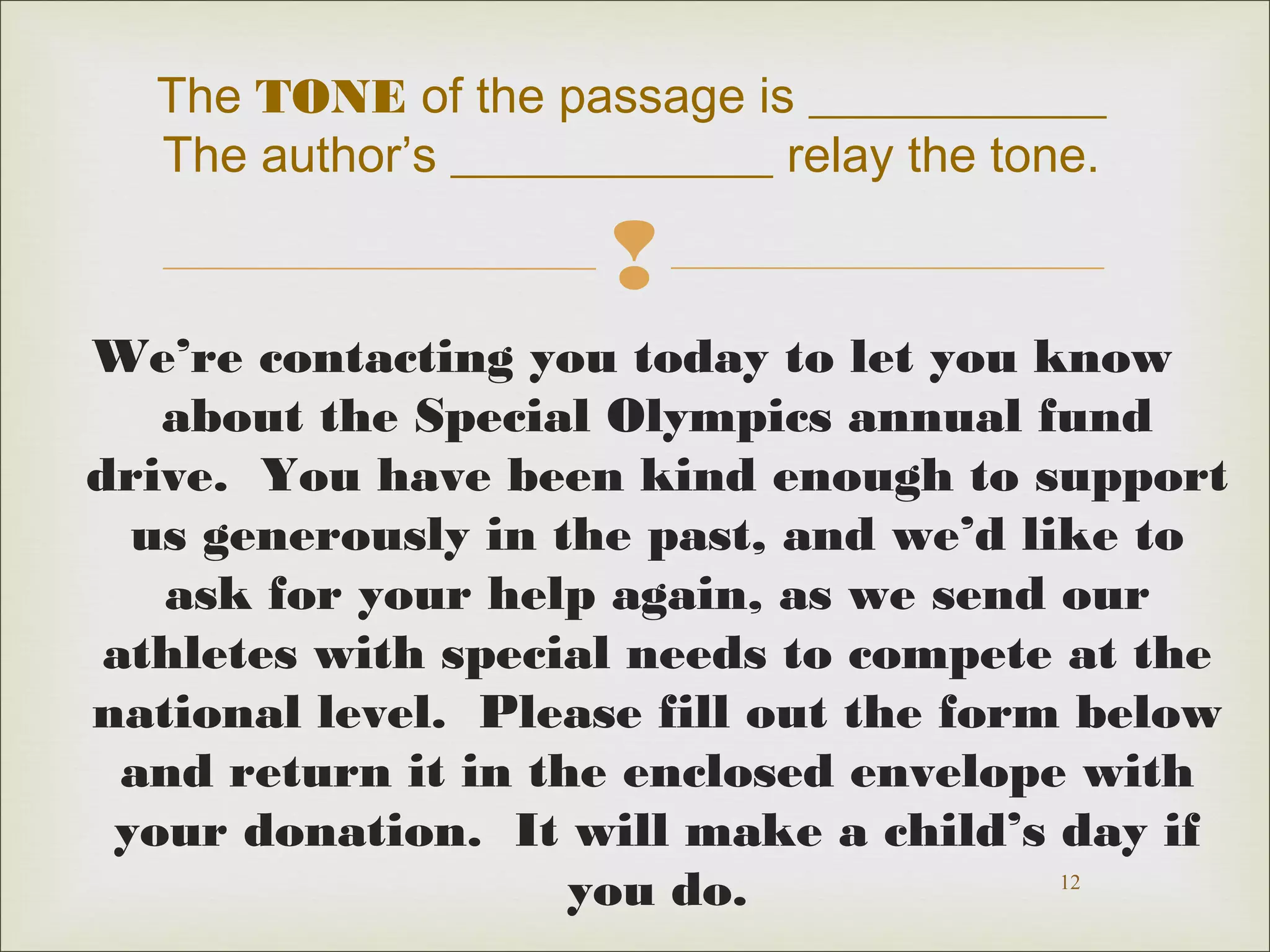 The TONE of the passage is ____________ 
The author’s _____________ relay the tone. 
 
We’re contacting you today to let you know 
about the Special Olympics annual fund 
drive. You have been kind enough to support 
us generously in the past, and we’d like to 
ask for your help again, as we send our 
athletes with special needs to compete at the 
national level. Please fill out the form below 
and return it in the enclosed envelope with 
your donation. It will make a child’s day if 
12 
you do. 
 