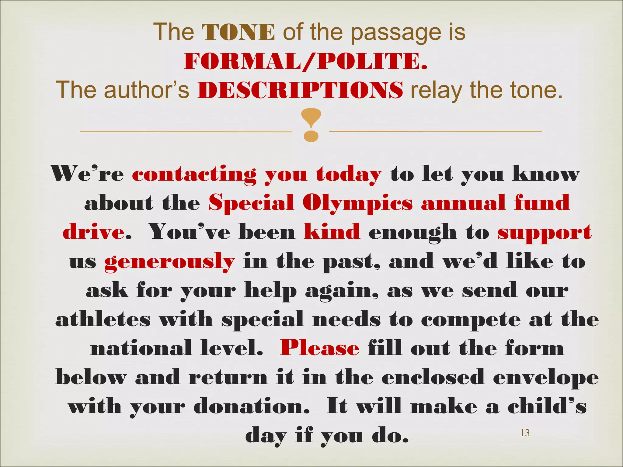 The TONE of the passage is 
FORMAL/POLITE. 
The author’s DESCRIPTIONS relay the tone. 
 
We’re contacting you today to let you know 
about the Special Olympics annual fund 
drive. You’ve been kind enough to support 
us generously in the past, and we’d like to 
ask for your help again, as we send our 
athletes with special needs to compete at the 
national level. Please fill out the form 
below and return it in the enclosed envelope 
with your donation. It will make a child’s 
13 
day if you do. 
 