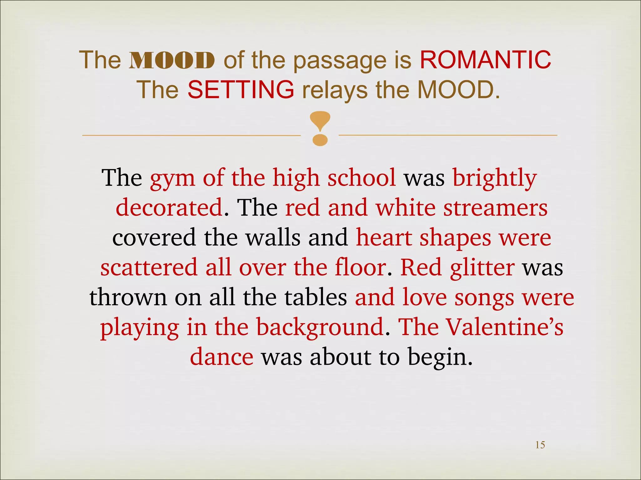 The MOOD of the passage is ROMANTIC 
The SETTING relays the MOOD. 
 
The gym of the high school was brightly 
decorated. The red and white streamers 
covered the walls and heart shapes were 
scattered all over the floor. Red glitter was 
thrown on all the tables and love songs were 
playing in the background. The Valentine’s 
15 
dance was about to begin. 
 