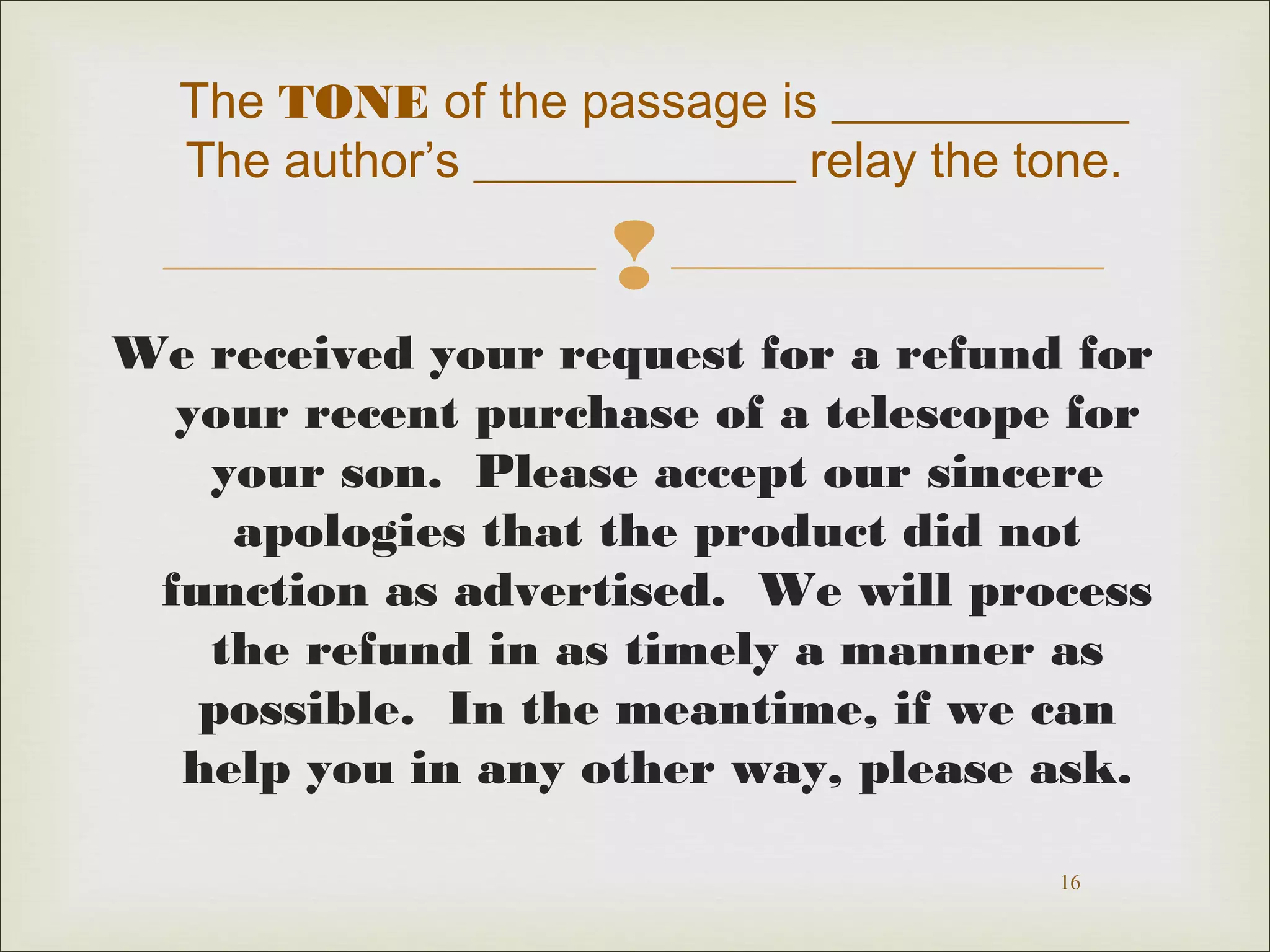 The TONE of the passage is ____________ 
The author’s _____________ relay the tone. 
 
We received your request for a refund for 
your recent purchase of a telescope for 
your son. Please accept our sincere 
apologies that the product did not 
function as advertised. We will process 
the refund in as timely a manner as 
possible. In the meantime, if we can 
help you in any other way, please ask. 
16 
 