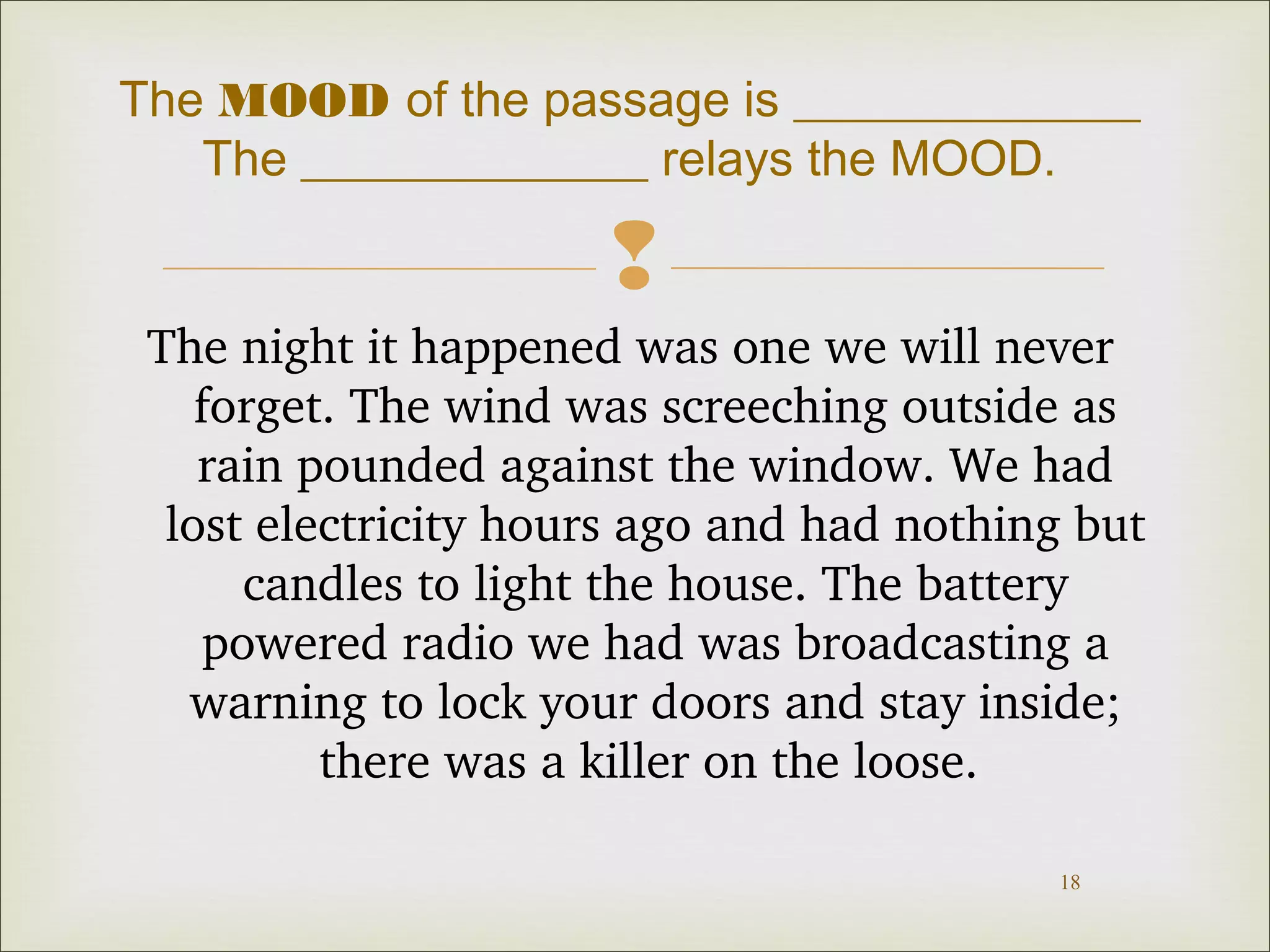 The MOOD of the passage is ______________ 
The ______________ relays the MOOD. 
 
The night it happened was one we will never 
forget. The wind was screeching outside as 
rain pounded against the window. We had 
lost electricity hours ago and had nothing but 
candles to light the house. The battery 
powered radio we had was broadcasting a 
warning to lock your doors and stay inside; 
18 
there was a killer on the loose. 
 