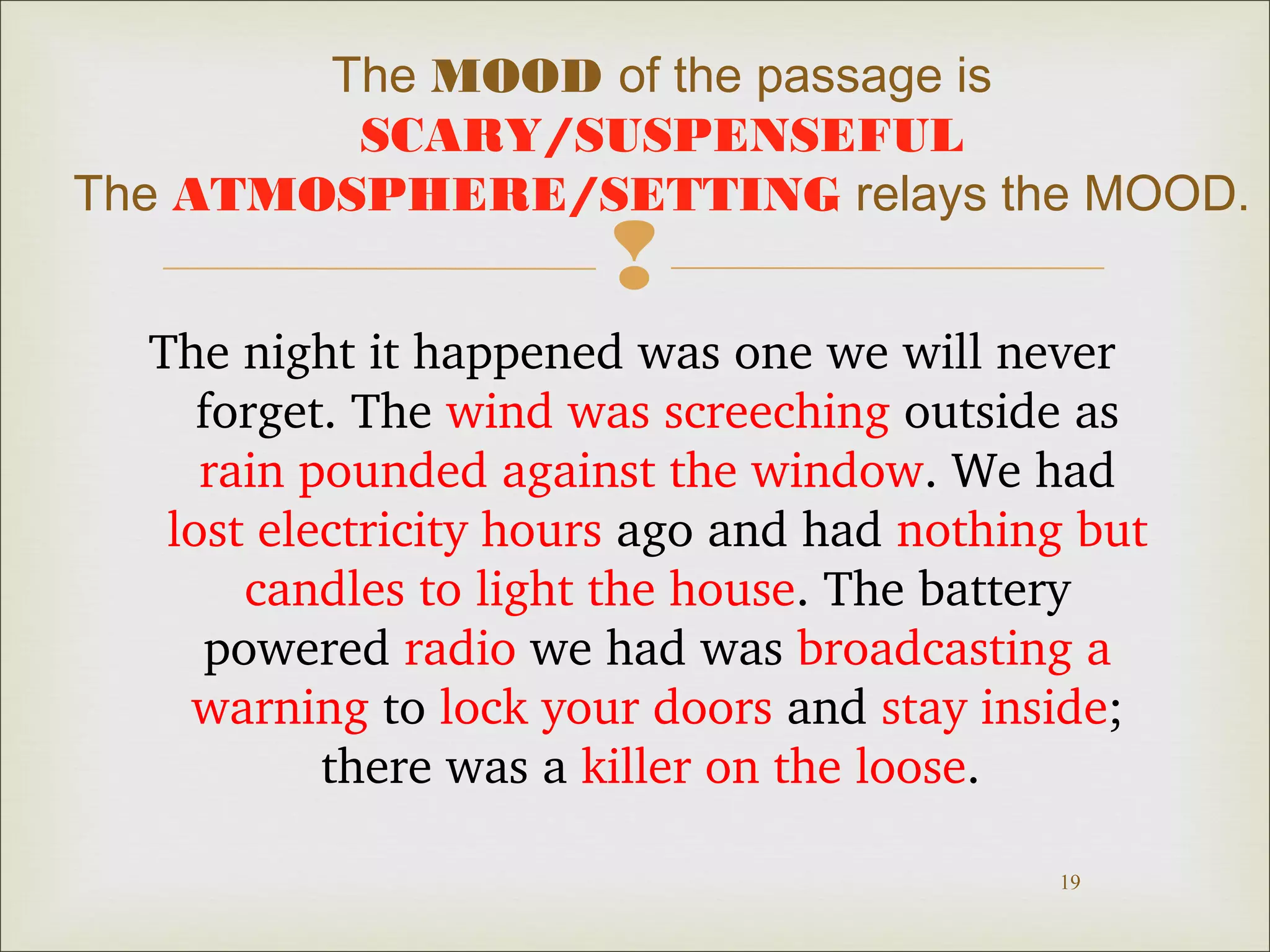 The MOOD of the passage is 
SCARY/SUSPENSEFUL 
The ATMOSPHERE/SETTING relays the MOOD. 
 
The night it happened was one we will never 
forget. The wind was screeching outside as 
rain pounded against the window. We had 
lost electricity hours ago and had nothing but 
candles to light the house. The battery 
powered radio we had was broadcasting a 
warning to lock your doors and stay inside; 
19 
there was a killer on the loose. 
 