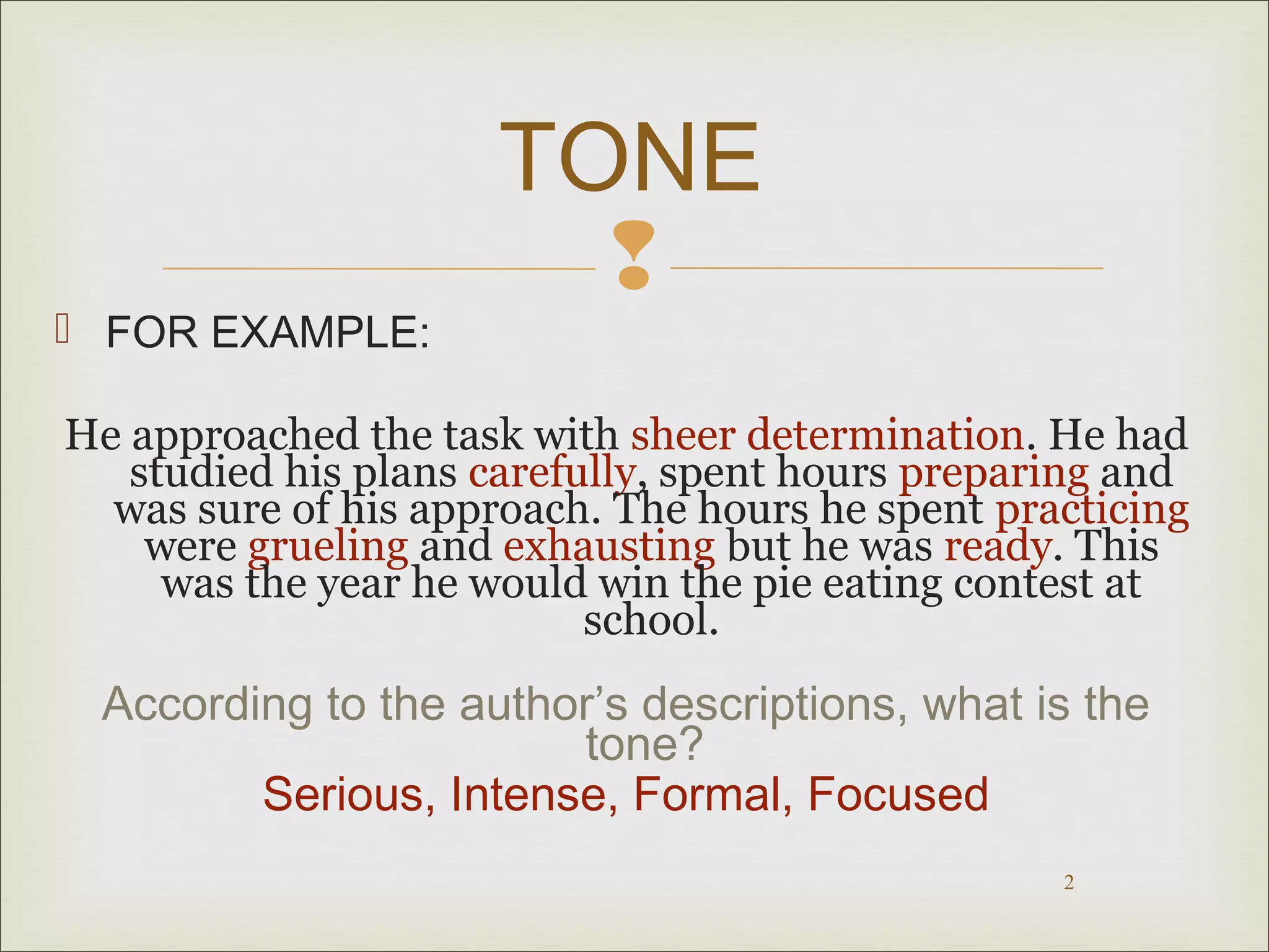 TONE 
 
 FOR EXAMPLE: 
He approached the task with sheer determination. He had 
studied his plans carefully, spent hours preparing and 
was sure of his approach. The hours he spent practicing 
were grueling and exhausting but he was ready. This 
was the year he would win the pie eating contest at 
2 
school. 
According to the author’s descriptions, what is the 
tone? 
Serious, Intense, Formal, Focused 
 
