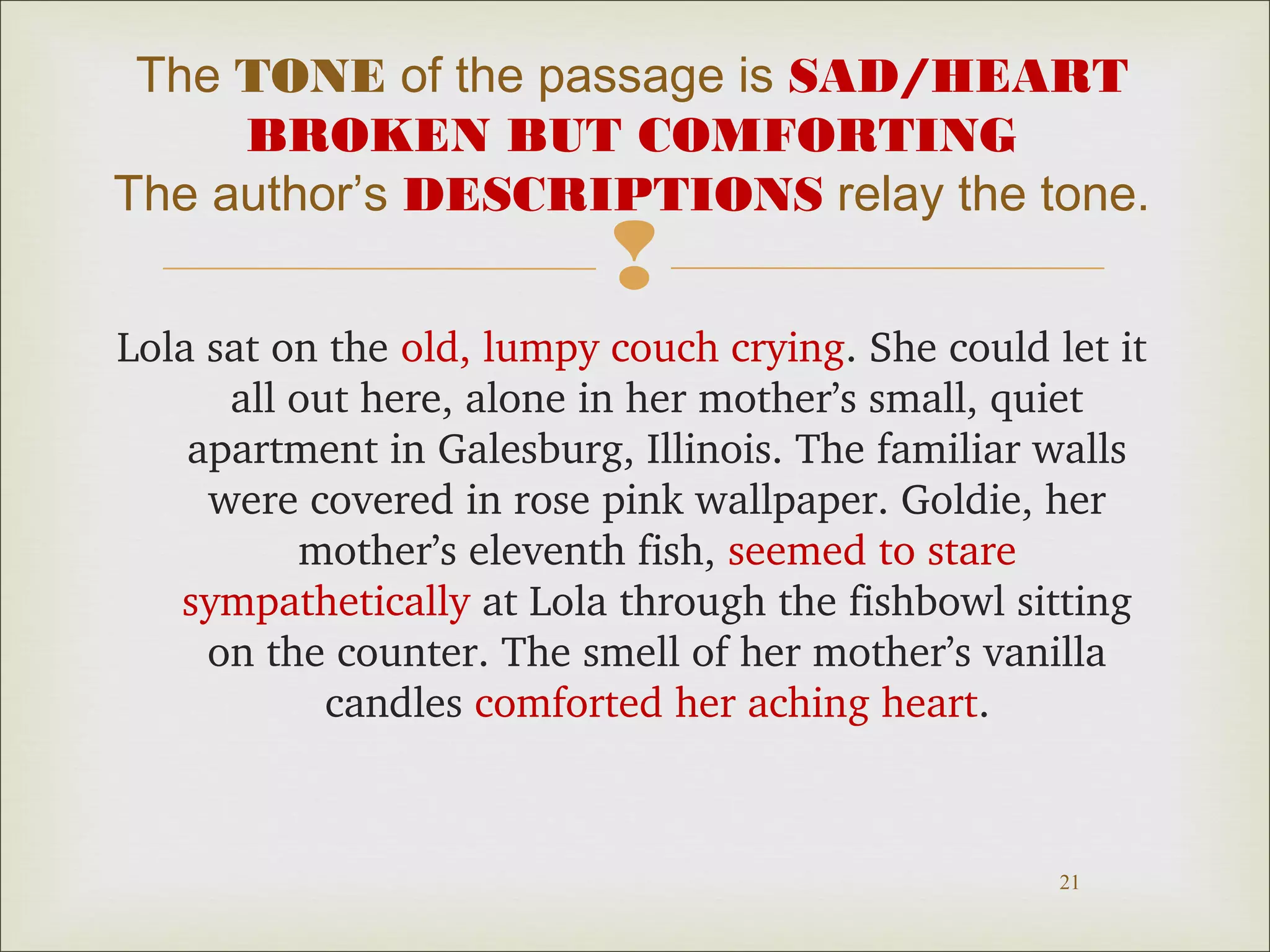 The TONE of the passage is SAD/HEART 
BROKEN BUT COMFORTING 
The author’s DESCRIPTIONS relay the tone. 
 
Lola sat on the old, lumpy couch crying. She could let it 
all out here, alone in her mother’s small, quiet 
apartment in Galesburg, Illinois. The familiar walls 
were covered in rose pink wallpaper. Goldie, her 
21 
mother’s eleventh fish, seemed to stare 
sympathetically at Lola through the fishbowl sitting 
on the counter. The smell of her mother’s vanilla 
candles comforted her aching heart. 
 