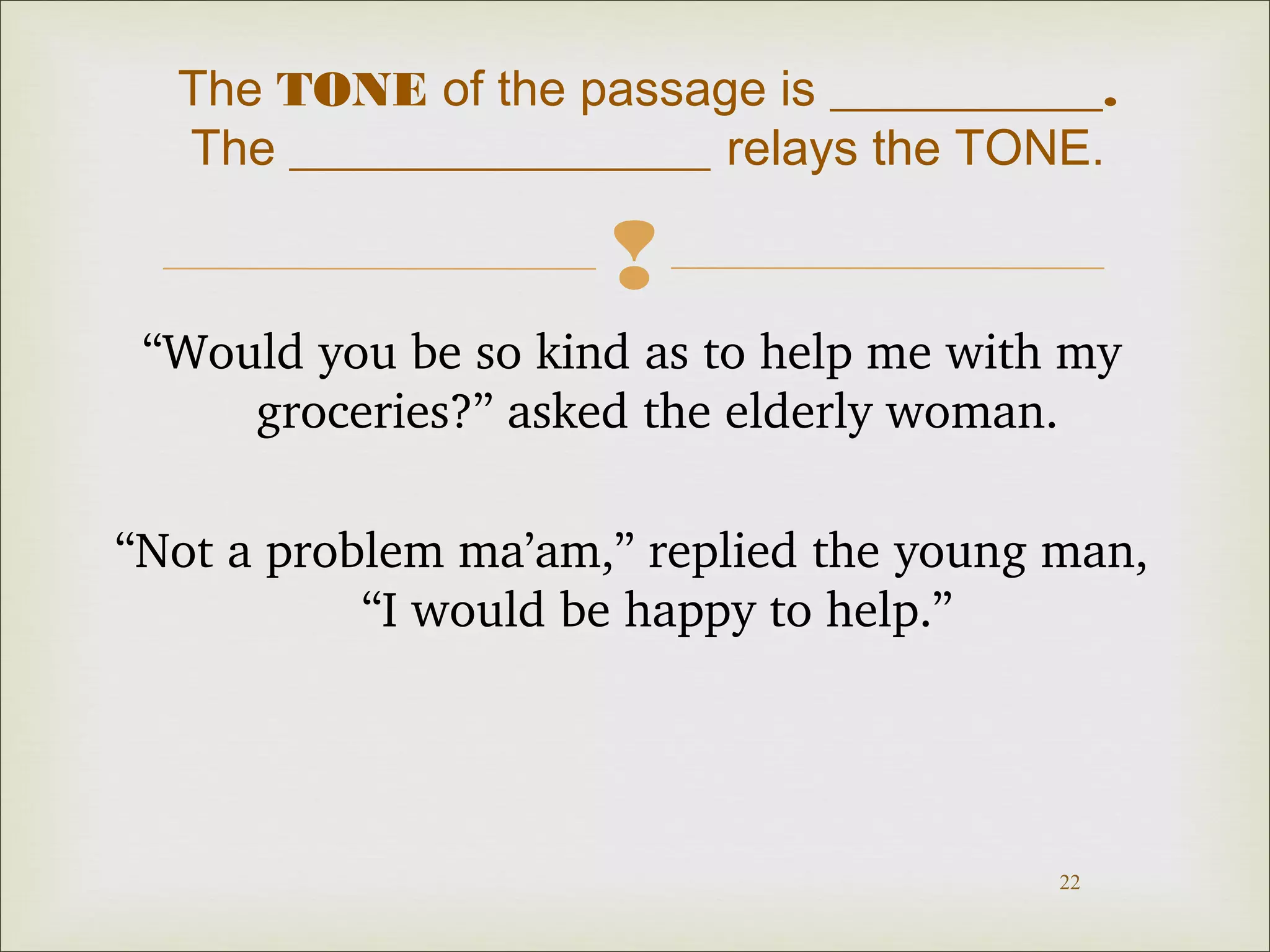 The TONE of the passage is ___________. 
The _________________ relays the TONE. 
 
“Would you be so kind as to help me with my 
22 
groceries?” asked the elderly woman. 
“Not a problem ma’am,” replied the young man, 
“I would be happy to help.” 
 