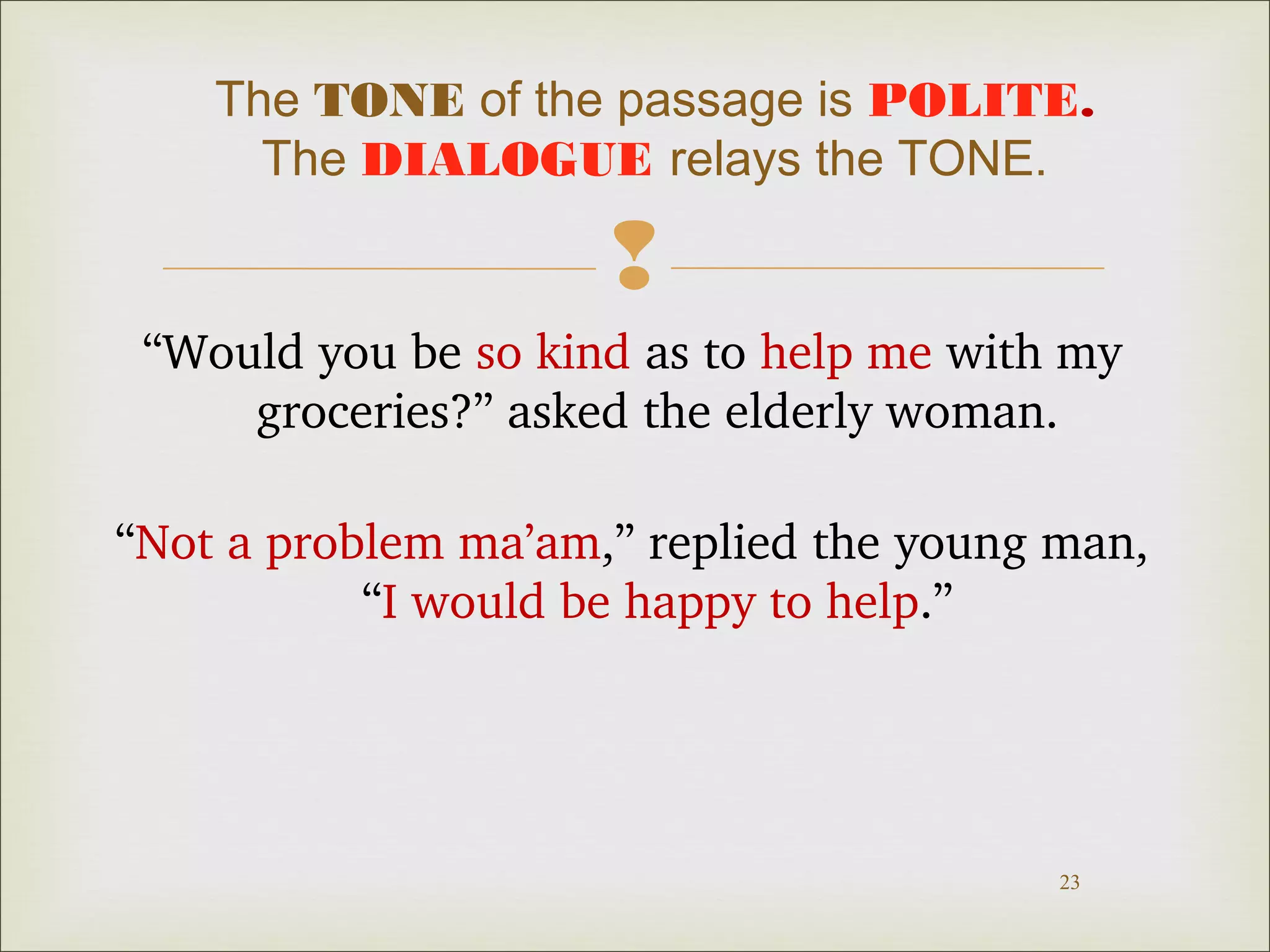 The TONE of the passage is POLITE. 
The DIALOGUE relays the TONE. 
 
“Would you be so kind as to help me with my 
23 
groceries?” asked the elderly woman. 
“Not a problem ma’am,” replied the young man, 
“I would be happy to help.” 
