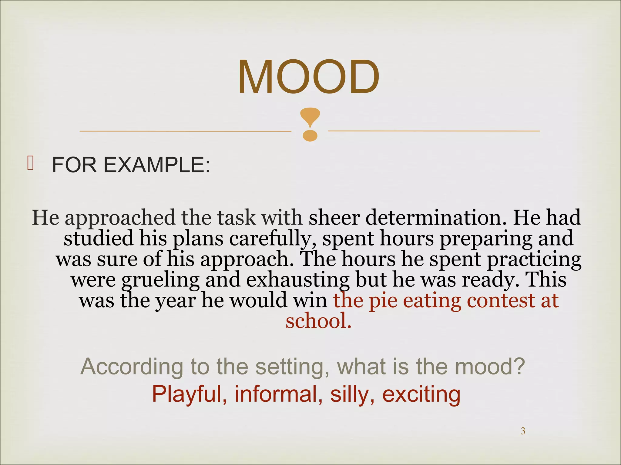 MOOD 
 
3 
 FOR EXAMPLE: 
He approached the task with sheer determination. He had 
studied his plans carefully, spent hours preparing and 
was sure of his approach. The hours he spent practicing 
were grueling and exhausting but he was ready. This 
was the year he would win the pie eating contest at 
school. 
According to the setting, what is the mood? 
Playful, informal, silly, exciting 
 