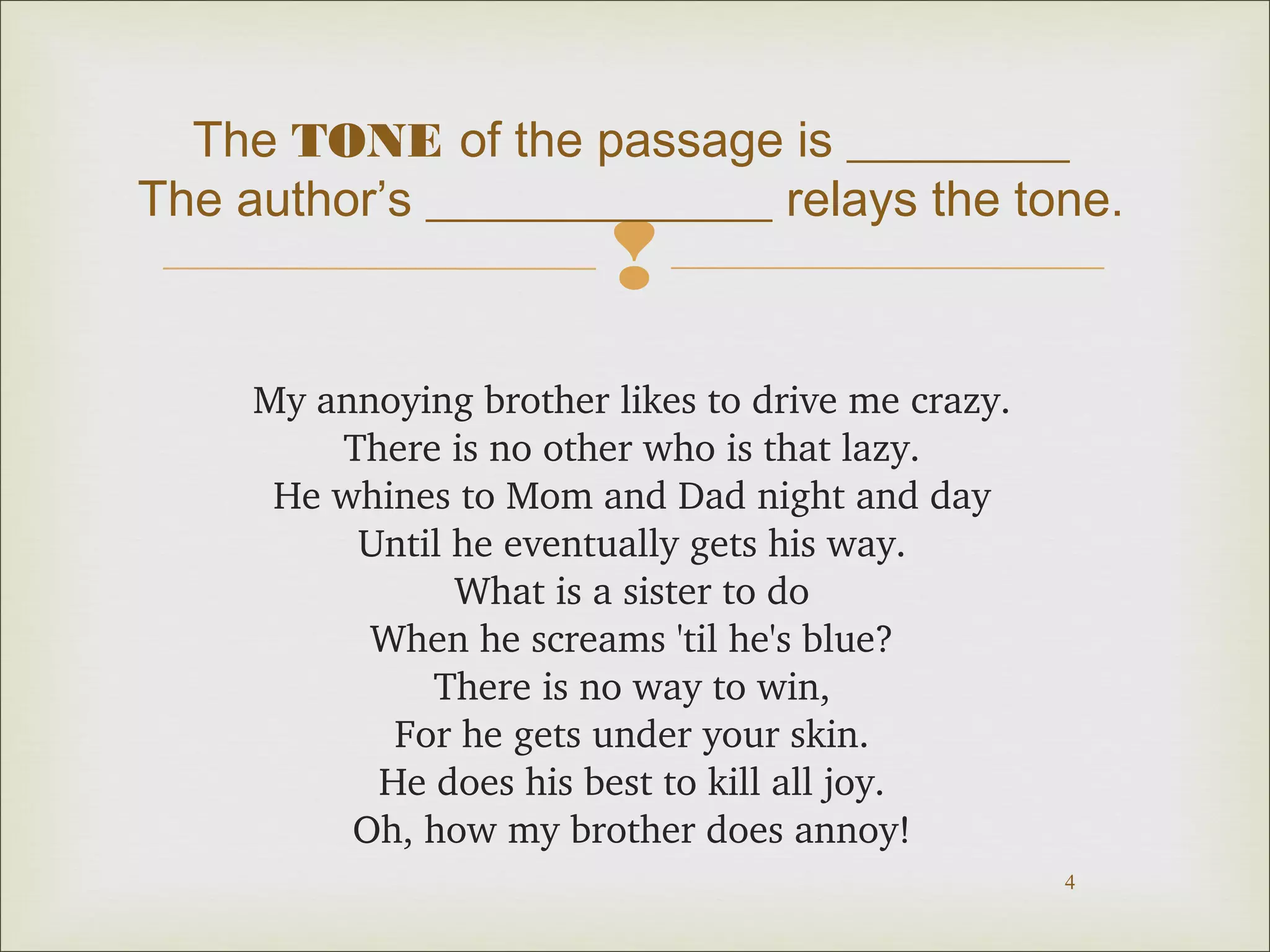 The TONE of the passage is _________ 
The author’s ______________ relays the tone. 
 
4 
My annoying brother likes to drive me crazy. 
There is no other who is that lazy. 
He whines to Mom and Dad night and day 
Until he eventually gets his way. 
What is a sister to do 
When he screams 'til he's blue? 
There is no way to win, 
For he gets under your skin. 
He does his best to kill all joy. 
Oh, how my brother does annoy! 
 