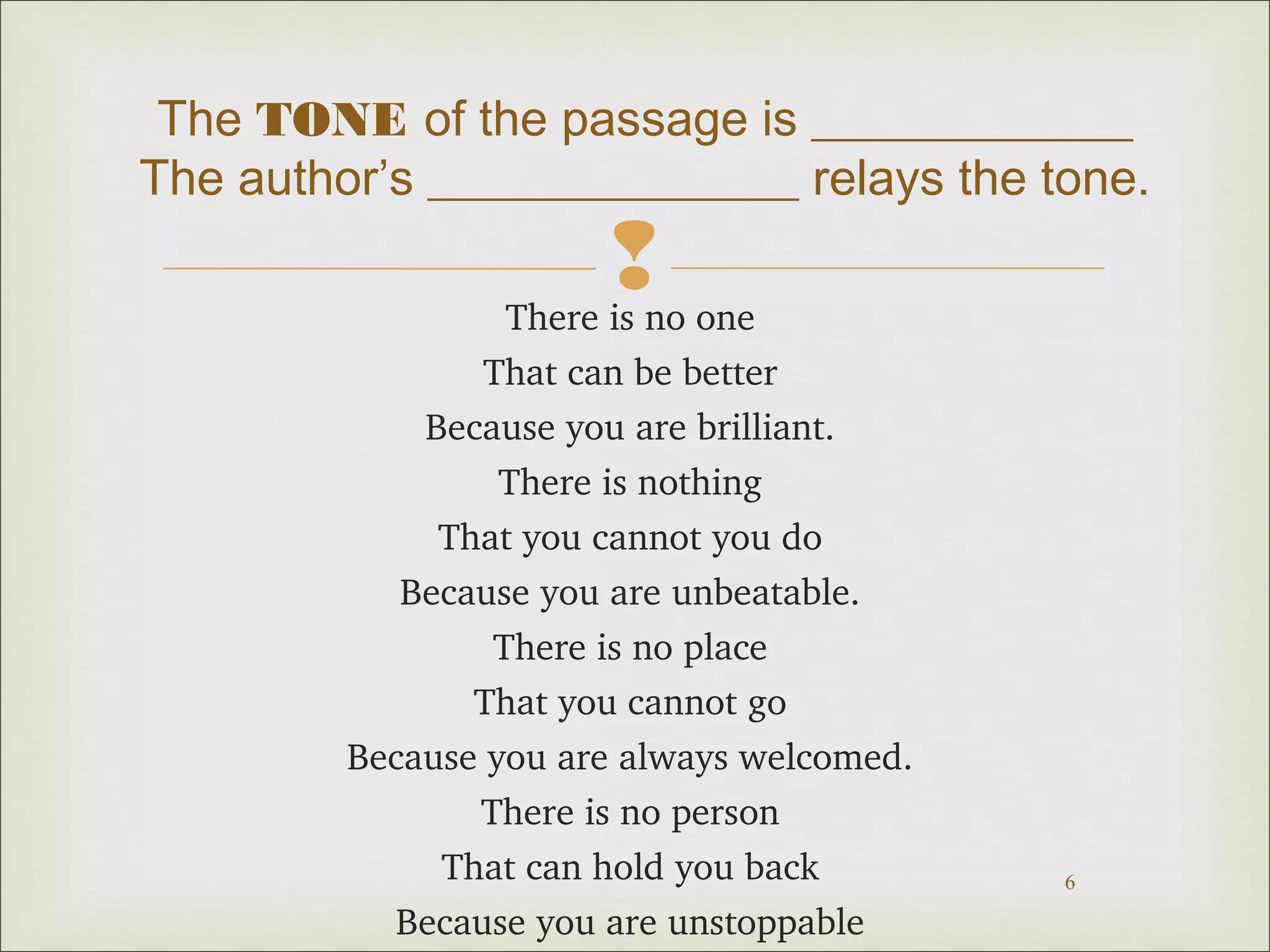 The TONE of the passage is _____________ 
The author’s _______________ relays the tone. 
 
6 
There is no one 
That can be better 
Because you are brilliant. 
There is nothing 
That you cannot you do 
Because you are unbeatable. 
There is no place 
That you cannot go 
Because you are always welcomed. 
There is no person 
That can hold you back 
Because you are unstoppable 
 