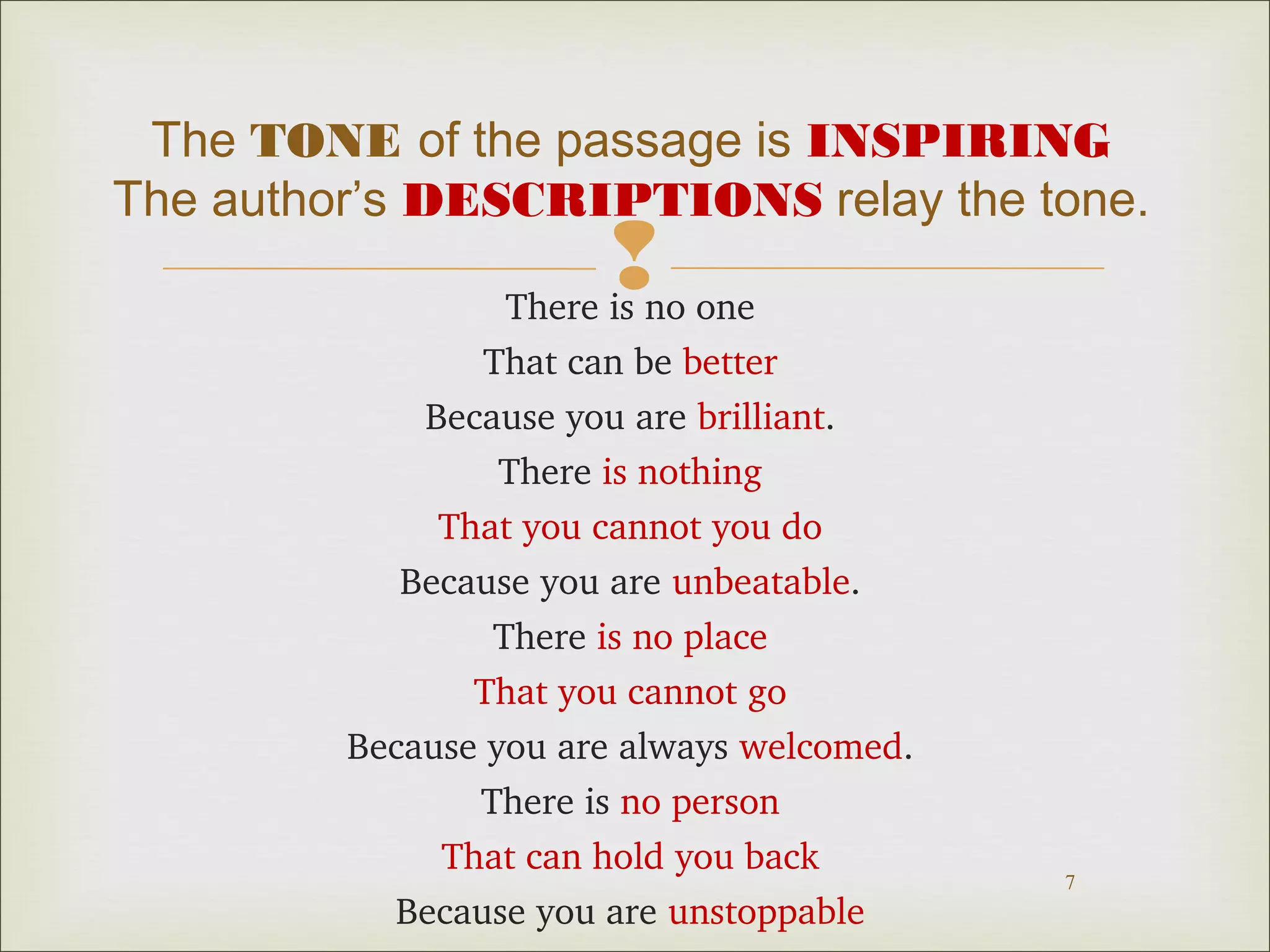 The TONE of the passage is INSPIRING 
The author’s DESCRIPTIONS relay the tone. 
 
7 
There is no one 
That can be better 
Because you are brilliant. 
There is nothing 
That you cannot you do 
Because you are unbeatable. 
There is no place 
That you cannot go 
Because you are always welcomed. 
There is no person 
That can hold you back 
Because you are unstoppable 
 