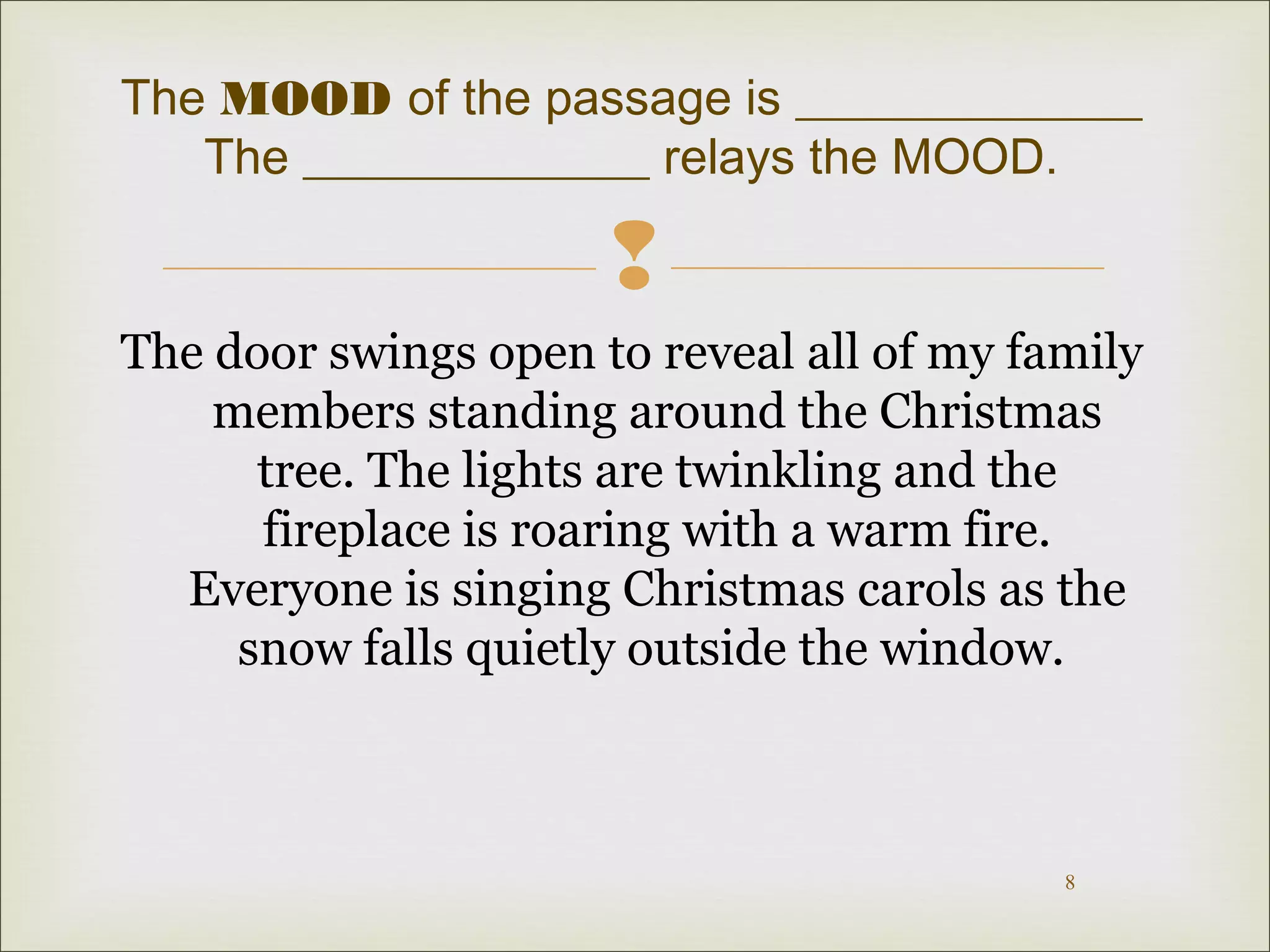 The MOOD of the passage is ______________ 
 
The door swings open to reveal all of my family 
members standing around the Christmas 
tree. The lights are twinkling and the 
fireplace is roaring with a warm fire. 
Everyone is singing Christmas carols as the 
snow falls quietly outside the window. 
8 
The ______________ relays the MOOD. 
 